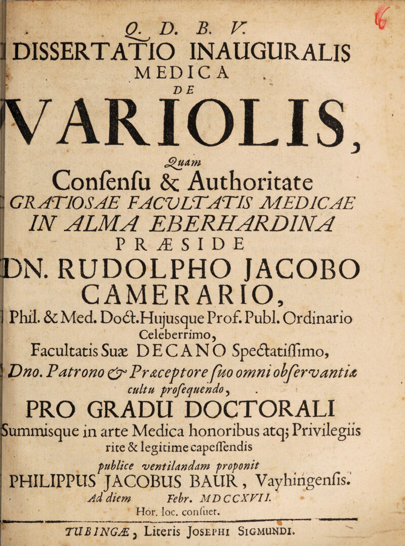 Q^ D. B. V. DISSERTATIO INAUGURALIS MEDICA D E ARIOLIS, Confenfu 6c Authoritate GRATIOSAE FACULTATIS MEDICAE IN ALMA EBERHARDINA PRiSIDE N. RUDOLPHO JACOBO CAMERARIO, Phil. & Med. DodEHujusque Prof. Pubi. Ordinario Celeberrimo, Facultatis Suse DECANO Spedlatiffimo, Dno. Patrono £r Pr&ceptore fuo omni obfervantia cultu profequendo, PRO GRADU DOCTORALI iummisque in arte Medica honoribus atqj Privilegiis rite & legitime capefTendis publice ventilandam proponit PHILIPPUS JACOBUS BAUR, Vayhingenfis. Ad diem Febr. MDCCXFII. Hor, !oc. confuer. TUB1NGAS j Literis Josephi Sigmundi.