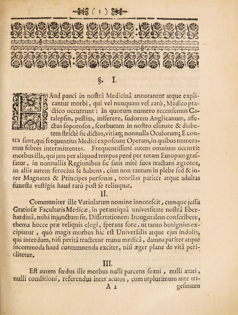 cantur morbi, qui vel nunquam vel raro, Medicopra- ctico occurrunt: In quorum numero recenfemus Ca- talepfin, peftim, miferere, fudorem Anglicanum, affe- dus foporofos , fcorbutum in noftro climate Sc diabe- tem ftride ile didos,vitiaq; nonnulla Oculorum^ E con¬ tra fnnt,qui frequentius Medici expofeunt Operam,in quibus numera¬ mus febres intermittentes. Frequentiilime autem omnium occurrit morbusille, qui jam per aliquod tempus pene per totam Europam graf- fatur, in nonnullis Regionibus £ic fatis mite fuos tradans xgrotos§ in aliis autem ferocius fe habens, cum non tantum in plebe fed 8c in¬ ter Magnates Sc Principes perfonas , tenellas pariter atque adultas fune 11 a veiligia haud raro poft fe relinquat» II. Communiter ille Variolamm nomine innotefeit, cumquejufili Cratiofs Facultatis Medies, in perantiqua univerfitate noflra Eber- hardina, mihiinjundum fit, Diflertationem Inauguralem confcribere9 thema hocce prs reliquis elegi, fperans fore, ut tanto benignius ex-' cipiatur , quo magis morbus hic eil Univerfilis atque ejus indolis* qui interdum, nifi perita tradetur manu medica, damna pariter atque incommoda haud contemnenda excitet, nifi sger plane de vita peri- ditetur» m. Eft autem foedus ille morbus nulli parcens fexui , nulli stati * nulli conditioni 3 referendus inter acutos, cum utplurimum ante tri- A z gefimuni