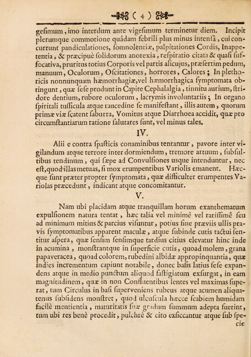 ge fimum, imo interdum ante vigefimum terminetur diem. Incipit plerumque commotione quadam febrili plus minus intenfa , cui con¬ currunt pandicnlationes, fomnolentia?, palpitationes Cordis, Inappe- tentia, praecipue folidorum anorexia, refpiratio citata & quafi fuf- focativa, pruritus totius Corporis vel partis alicujus, prrefertim pedum, manuum, Oculorum, Ofcitationes, horrores, Calores; In pletho- ricis nonnunquam ha?morrhagix,vel hxmorrhagica fymptomata ob¬ tingunt , qua? fefe produnt in Capite Cephalalgia, tinnitu aurium, ftri- dore dentium, rubore oculorum , lacrymis involuntariis j In organo fpiritali tufficula atque raucedine fe manifeftant, illis autem, quorum primx via? fcatent faburra. Vomitus atque Diarrhoea accidit, qux pro circumftantiarum ratione lalutares funt, vel minus tales. IV. Alii e contra fpafticis conaminibus tentantur , pavore inter vi¬ gilandum atque terrore inter dormiendum, tremore artuum, fubful- tibus tendinum, qui fa?pe ad Convulfiones usque intenduntur, nec efl^quod illas metuas, fi mox erumpentibus V ariolis emanent. Hxc- que fiint praeter propter fymptomata, qua? difficulter erumpentes Va- riolas procedunt, indicant atque concomitantur. V. Nam ubi placidam atque tranquillam horum exanthematum expulfionem natura tentat , ha?c talia vel minime vel rariffime feu ad minimum mitius & parcius vifuntur, potius fine pra?viis ullis pra¬ vis fymptomatibus apparent macula?, atque fubinde cutis tadtui fen- titur afpera, qua? fenfim fenfimque tardius citius elevatur hinc inde in acumina , monftrantque in fuperficie cutis, quoad molem, grana papaveracea, quoad colorem,rubedini albida appropinquantia, quae indies incrementum capiunt notabile, donec baiis latius fefe expan¬ dens atque in medio pundhim aliquod faftigiatum exfurgat, in eam magnitudinem, qua? in non Confluentibus lentes vel maximas fupe- rat, tum Circulus in bafi fuperveniens rubeus atque acumen aliqua¬ tenus lubfidens monftret, quod ulcufcula hxcce fcabiem humidam facile mentientia, maturitatis lux gradum fummum adepta fuerint, tum ubi res bene procedit, pulchre 8c cito exficcantur atque fub fpe- cie