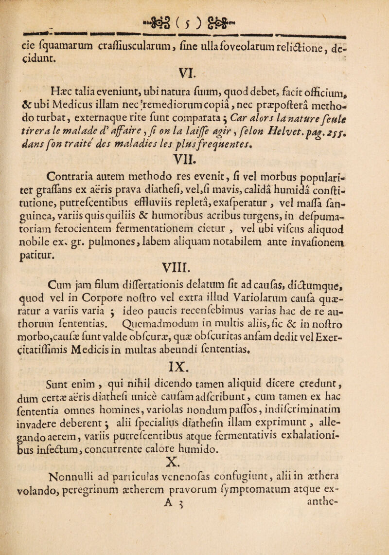 cie fquamarum craffiuscularum, fine ulla foveolarum reli&ione, de¬ cidunt. ■ VI. Hxc talia eveniunt, ubi natura fuum, quod debet, facit officium® &ubi Medicus illam nec-remediorumcopia,nec praepoftera metho¬ do turbat, externaque rite funt comparata $ Car alors la nature feule tirera le malade cT affaire,fi on la laijfe agir, felon Helvet»pag.2jf9 dans fon traite des maladies les plus frequentes* VII. Contraria autem methodo res evenit, fi vel morbus populari¬ ter graflans ex aeris prava diathefi, vel,fi mavis, calida humida confti- turione, putrefcentibus effluviis repleta, exafperatur , vel mafia fan- guinea, variis quisquiliis dc humoribus acribus turgens, in defpuma- toriam ferocientem fermentationem cietur , vel ubi vifcus aliquod nobile ex. gr. pulmones, labem aliquam notabilem ante invafionem patitur. VIII. Cum jam filum difiertationis delatum fit ad caulas, didumque, quod vel in Corpore noftro vel extra illud Variolarum caufa quae¬ ratur a variis varia 5 ideo paucis recenfebimus varias hac de re au- thorum fenrentias. Quemadmodum in multis aliis,fic Sc innofiro morbo,caulae funt valde obfcurae, quae obfcuritas anfam dedit vel Exer- citatiffimis Medicis in multas abeundi fententias* IX. Sunt enim , qui nihil dicendo tamen aliquid dicere credunt, dum certae aeris diathefi unice caufamadfcribunt, cum tamen ex hac fententia omnes homines, variolas nondum pafios, indifcriminatim invadere deberent} alii Ipecialius diathelin illam exprimunt, alle¬ gando aerem, variis putrefcentibus atque fermentativis exhalationi¬ bus infe&um, concurrente calore humido. X. Nonnulli ad paniculas venenofas confugiunt, alii in aethera volando, peregrinum aetherem pravorum fymptomatum atque ex- A $ anthe-