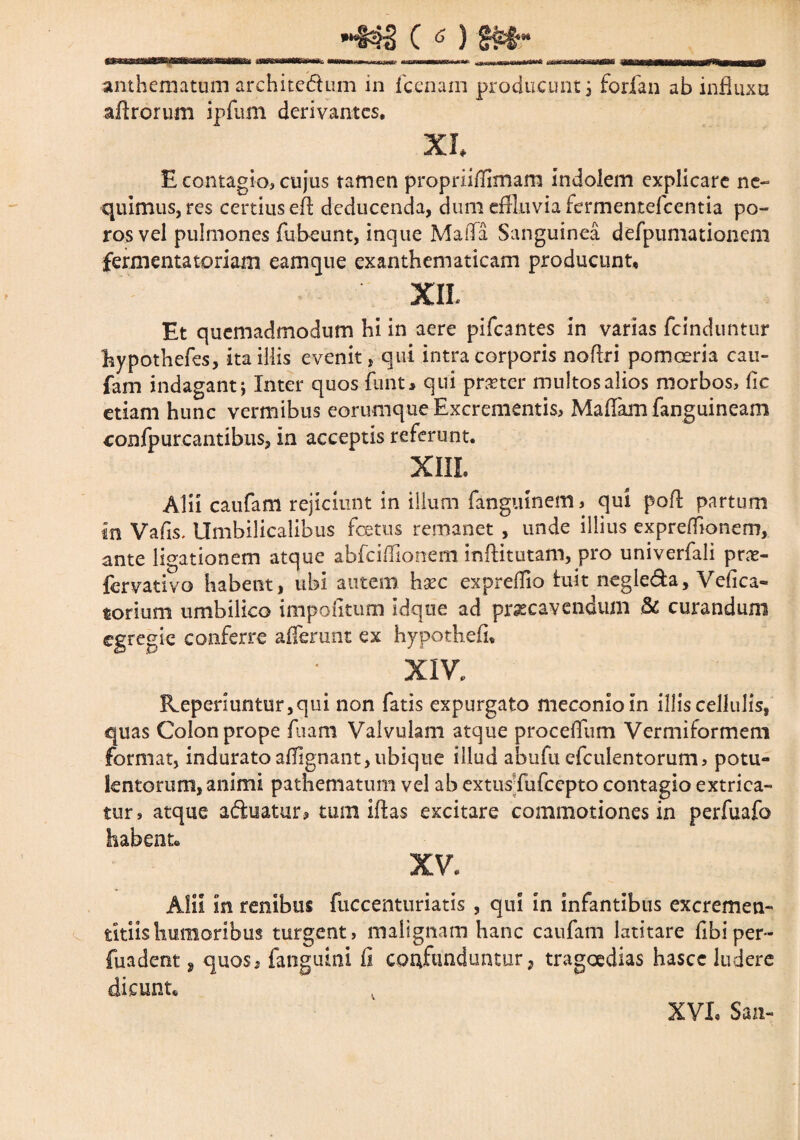 anthematum architedum in fcenam producunt i forfan ab influxu aftrorum ipfum derivantes. XI E contagio, cujus tamen propriifiimam indolem explicare ne¬ quimus, res certius e-ft deducenda, dum effluvia fermentefeentia po- rosvel pulmones fubeunt, inque MaiTa Sanguinea defpumationem fermenta toriam eam que exanthematicam producunt, XII- Et quemadmodum hi in aere pifcantes in varias fcinduntur hypothefes, ita illis evenit, qui intra corporis noftri pomoeria cau- fam indagant; Inter quos funt* qui praeter multos alios morbos, fic etiam hunc vermibus eorumque Excrementis, Maliam fanguineam confpurcantibus, in acceptis referunt. XIII Alii caufam rejiciunt in illum fanguinem, qui poft partum in Vafis, Umbilicalibus fetus remanet , unde illius exprelfionem, ante ligationem atque abfeiffionem inftitutam, pro univerfali pra- fervativo habent, ubi autem hac exprelfio fuit negleda, Vefica- torium umbilico impolitum Idque ad praecavendum St curandum egregie conferre afferunt ex hypothefi, XIV. R.epenuntur,qui non fatis expurgato meconio in illis cellulis, quas Colon prope fuam Valvulam atque procelfum Vermiformem format, induratoaflignant,ubique illud abufu efculentorum, potu¬ lentorum, animi pathematum vel ab extus fufeepto contagio extrica¬ tur, atque aduatur, tum illas excitare commotiones in perfuafo habente XV. Alii in renibus fuccenturiatis , qui in infantibus excremem titiis humoribus turgent, malignam hanc caufam latitare Ubi per¬ fundent , quos2 fanguini fi confunduntur, tragoedias hascc ludere dicunt* XVL San-