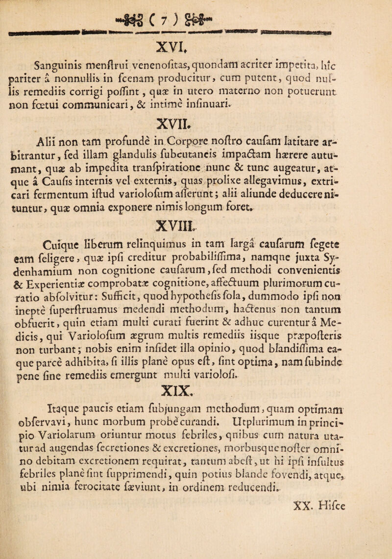 tti XVI, Sanguinis menflrui venenofitas, quondam acriter Impetita, hic pariter a nonnullis in fcenam producitur, cum putent, quod nul¬ lis remediis corrigi poffint, quas in utero materno non potuerunt non fcetui communicari, & intime infinuari. xm Alii non tam profunde in Corpore noftro caufam latitare ar¬ bitrantur, fed illam glandulis fubcutaneis knpa&am hasrere autu¬ mant, quas ab impedita tranfpirationc nunc & tunc augeatur, at¬ que a Caulis internis vel externis, quas prolixe allegavimus, extri- cari fermentum illud variolodim afferunt; alii aliunde deducere ni¬ tuntur, quas omnia exponere nimis longum foret. XV1IL Cuique liberum relinquimus in tam larga caufarum fegete eam feligere, quas ipfi creditur probabiliffima, namque juxta Sy- denhamium non cognitione caufarum, fcd methodi convenientis & Experientias comprobata cognitione, affe&uum plurimorum cu¬ ratio abfolvitur: Sufficit, quodhypothefisfola, dimimodo ipfi non inepte fuperflruamus medendi methodum, ha&enus non tantum obfuerit, quin etiam multi curati fuerint & adhuc curentur a Me¬ dicis, qui Variolofum aegrum multis remediis iisque praspofteris non turbant; nobis enim infidet illa opinio, quod blandiffima ea- queparce adhibita, fi illis plane opus ell, fint optima, namfubinde pene fine remediis emergunt multi variolofi. XIX. Itaque paucis etiam fubjungam methodum , quam optimam obfervavi, hunc morbum probecurandi. Utplurimum in princi¬ pio Variolarum oriuntur motus febriles, quibus cum natura uta¬ tur ad augendas fecretlones & excretiones, morbusquenofler omni¬ no debitam excretionem requirat, tantum abell^ut hi ipfi infultus febriles planefint fupprimendi, quin potius blande fovendi, atque,, ubi nimia ferocitate fasviunt, in ordinem reducendi» XX. HSfce