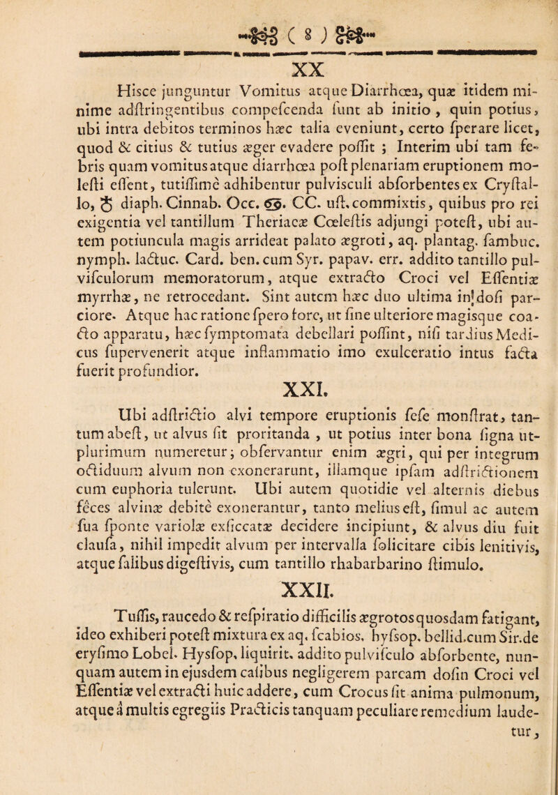 ) -$$s c g j m-_ XX Hisce junguntur Vomitus atque Diarrhoea, qua? itidem mi¬ nime addringentibus compefcenda iunt ab initio, quin potius, ubi intra debitos terminos haec talia eveniunt, certo fperare licet, quod & citius & tutius £ger evadere poflit ; Interim ubi tam fe¬ bris quam vomitus atque diarrhoea pod plenariam eruptionem mo- lefti edent, tutiffime adhibentur pulvisculi abforbentes ex Crydal- lo, 5 diaph. Cinnab. Occ. 6g. CC. ud, commixtis, quibus pro rei exigentia vel tantillum Theriaca? Coeledis adjungi poted, ubi au¬ tem potiuncula magis arrideat palato aegroti, aq. plantag. fambuc. nymph. ladhic. Card. ben.cumSyr. papav. err. addito tantillo pui- vifculorum memoratorum, atque extracto Croci vel Edentia: myrrha?, ne retrocedant. Sint autem hxc duo ultima in|dofi par¬ ciore- Atque hac ratione fpero tore, ut line ulteriore magisque coa- <5to apparatu, hxc fymptomata debellari poflint, nid tardius Medi¬ cus fupervenerit atque inflammatio imo exulceratio intus fa&a fuerit profundior. XXL Ubi adflri&io alvi tempore eruptionis fcfemonflrat, tan¬ tum abeft, ut alvus fit proritanda , ut potius inter bona ligna ut- plurimum numeretur j obfervantur enim tegri, qui per integrum oftiduum alvum non exonerarunt, illamque ipfam adflriftionem cum euphoria tulerunt. Ubi autem quotidie vel alternis diebus feces alvina? debite exonerantur, tanto meliused, fimul ac autem fua fponte variolae exflccata? decidere incipiunt, & alvus diu fuit claufa, nihil impedit alvum per intervalla foiicitare cibis lenitiyis, atque fidibus digedivis, cum tantillo rhabarbarino dimulo. XXII. Tudis, raucedo & refpiratio difficilis aegrotos quosdam fatigant, ideo exhiberi poted mixtura ex aq, fcabios. hyfsop, bellid.cum Sir.de erydmo Lobeb Hysfop. liquirit. addito pulvifculo abforbente, nun¬ quam autem in ejusdem cadbus negligerem parcam dodn Croci vel Edentia? vel extra&i huic addere, cum Crocus fit anima pulmonum, atque a multis egregiis Pra&icis tanquam peculiare remedium laude¬ tur.