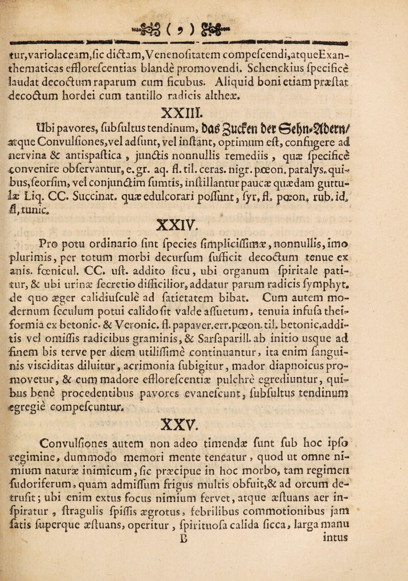 __ ~m(>) m~ __ tiir,variolaceam>lic didtam,Venenoiitatem compefcendi,atqueExan- thematicas efflorefcentias blande promovendi. Sclienckius fpecifice laudat decodhim raparum cum ficubus. Aliquid boni etiam praeflat deco&um hordei cum tantillo radicis altheae, XXIII. Ubi pavores, fubfultus tendinum, gilCftXi atque Convulfiones,vel adfunt, vel inflant, optimum .eft, confugere ad nervina 8c antispafKca , jundlis nonnullis remediis , qus fpecificl convenire obfervantur, e.gr. aq. fl.til. ceras, nigr.pceon. paralys„qui-* bus,feorfim, vel conjun&im fumtis, inflillan.tur paucas quasdam guttu- be Liq. CC. Succinat, quas edukorari poiTunt , fyr» fh p<Eon» rub, idp fbxunic. XXIV. Pro potu ordinario fint fpecies finipliciffimae,nonnullis,imo plurimis, per totum morbi decurfum fufficit decodum tenue ex anis, fcenicul. CC. ufh addito heu, ubi organum fpiritale pati¬ tur, & ubi urina; fecretio difficilior^ addatur parum radicis fymphyt* cie quo xgcr calidiufcule ad fatietatem bibat. Cum autem mo¬ dernum feculum potui calido fit valde affrictum, tenuia infufa thei- formia ex betonic* & Veronic. £L papavcr.err.poeoatiL betonic.addi- tis vel omiflis radicibus graminis, & Sarfaparill.ab initio usque ad Enem bis terve per diem utililTime continuantur, ita enim fangui- nis visciditas diluitur , acrimonia fubigitur, mador diapnoicus pro¬ movetur, & cum madore efflorefeentiae pulchre egrediuntur, qui¬ bus bene procedentibus pavores evanelcuntj fubfultus tendinum egregie compefciintur* XXV. Convulfiones autem non adeo timenda funt fub hoc ipfo regimine, dummodo memori mente teneatur , quod ut omne ni¬ mium naturae inimicum, fac praecipue in hoc morbo, tam regimen fudoriferum, quam admiffum frigus multis obfuit,& ad orcum de- trufit; ubi enim extus focus nimium fervet, atque aeftuans aer in- fpiratur * Itragulis fpiffis aegrotus, febrilibus commotionibus jam fatis foperque seftuans, operitur , fpiritnofa calida ficca, larga manu B intus