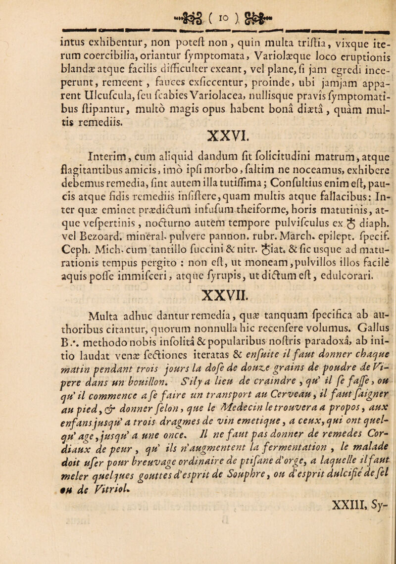 intus exhibentur, non poteft non, quin multa triftia, vixque ite¬ rum cocrcibilia, oriantur fymptomata, Variolaeque loco eruptionis blanda atque facilis difficulter exeant, vel plane, fi jam egredi ince¬ perunt, remeent , fauces exficcentur, proinde, ubi jamjam appa¬ rent lllcufcula, feu fcabies Variolacea, nullisque pravis fymptomatt- bus ftipantur, multo magis opus habent bona diaeta , quam mul¬ tis remediis. XXVI. Interim, cum aliquid dandum fit folicitudini matrum,atque flagitantibus amicis, imo ipfi morbo,faltim ne noceamus, exhibere debemus remedia, fint autem illa tutiffima; Confultius enim eft, pau¬ cis atque fidis remediis infiftere,quam multis atque fallacibus: In¬ ter quas eminet pr^didum infufura theiforme, horis matutinis, at¬ que vefpertinis, nocturno autem tempore pulvifculus ex diaph. vel Rezoard. minerah pulvere pannon. rubr. March* epilept. fpecif. Ceph. Mich- cum tantillo fuccini & nitr. & fic usque ad matu¬ rationis tempus pergito : non eft, ut moneam,pulvillos illos facile aquispoffie immifeeri, atque fyrupis, utdi&um eft, edulcorari. XXVII. Multa adhuc dantur remedia, quae tanquam fpecifica ab a li¬ ttioribus citantur, quorum nonnulla hic recenfere volumus. Gallus R.\ methodo nobis infolita&popularibus noftris paradoxa, ab ini¬ tio laudat venas fe&iones iteratas & en fuit e il faut donner chaque matin pendant trois jours la dofe de douz.e grains de poudre de Vi- pere dans un bouillon. S’ily a lieu de craindre , qu' il fe fajfe, ou qu il commence a fe faire un transport au Cerveau, il faut faigner au piedy& donner felon, que le Medecinletrouvera a propos, aux enfansjusqu' a trois dragmes de vin emetique, a ceux,qui ontquel- qu' ave yjusqu' a une once. 11 ne faut pas donner de remedes Cor- di aux de peur , qu’ iis n augmentent la fermentation , le malade doit ufer pour breuvage ordinaire de ptifane d’orge, a laquelle ilf aut meler quelques gouttes d’esprit de Souphre, ou d'espritdulcifedefel §u de FitrioL XXIII, Sy-