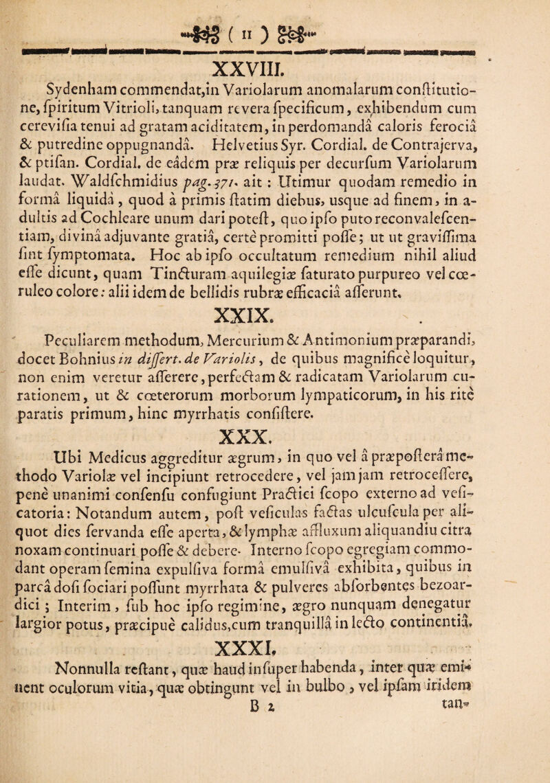 •~83S ( “ ) XXVIII. Sydenham commendat,in Variolarum anomalarum conditutio- ne, fpiritum Vitriolbtanquam revera fpecificum, exhibendum cum cerevifia tenui ad gratam aciditatem, in perdomanda caloris ferocia & putredine oppugnanda. HelvetiusSyr. CordiaL de Contrajcrva, & ptifan. CordiaL de eadem prse reliquis per decurfum Variolarum laudat. Waldfchmidius pag.371* ait : Utimur quodam remedio in forma liquida , quod a primis flarim diebus* usque ad finem* in a- duitis ad Cochleare unum daripoted, quo ipfo puto reconvalefcen- tiam, divina adjuvante gratia, certe promitti poffe; ut ut graviffima fint fymptomata. Hoc abipfo occultatum remedium nihil aliud effe dicunt, quam Tin&uram aquilegi# faturato purpureo vel coe¬ ruleo colore: alii idem de bellidis rubr# efficacia afferunt, XXIX, Peculiarem methodum, Mercurium & Antitnonium praeparandi* docet Bohnius in differt.de Variolis, de quibus magnificeloquitur, non enim veretur aflerere,perfedam & radicatam Variolarum cu¬ rationem , ut & coeterorum morborum lympaticorum, in his rite paratis primum, hinc myrrhatis confidere. XXX, Ubi Medicus aggreditur aegrum* in quo vel apr#poderamc** thodo Variolae vel incipiunt retrocedere, vel jam jam retrocedere, pene unanimi confenfu confugiunt Pradiei fcopo externo ad vefi- catoria: Notandum autem, pod veficulas faffas ulcufcula per ali¬ quot dies fervanda ede aperta,&lymph# affluxumahquandiucitra noxam continuari podb & debere- Interno fcopo egregiam commo¬ dant operam femina expulfiva forma emulfiva exhibita, quibus in parca dofi fociari poffunt myrrhata & pulveres abforbentes bezoar- dici; Interim, fub hoc ipfo regimine, #gro nunquam denegatur largior potus, praecipue calidus,cum tranquilli in lecdo continentia. XXXI, Nonnulla redant, qu# haudinfuper habenda, inter qua* emi** nent oculorum vitia, qu# obtingunt vel in bulbo 5 vel ipfam iridem B z tau*