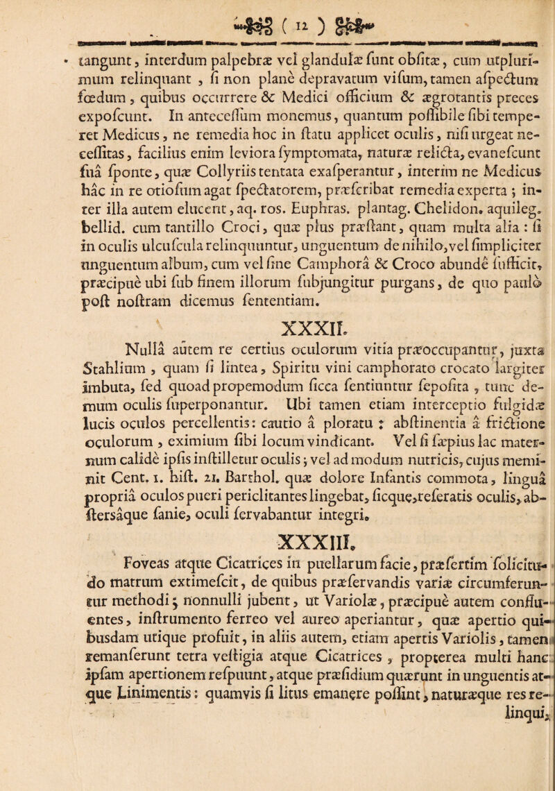 (11) Sfcfc*' • tangunt , interdum palpebrae vel glandula funt oblitae, cum utpluri- mum relinquant , fi non plane depravatum vi Tum, tamen afpe&um foedum 3 quibus occurrere & Medici officium Sc aegrotantis preces expofcunt. In anteeeffiim monemus, quantum poffibile libi tempe¬ ret Medicus , ne remedia hoc in flatu applicet oculis , nili urgeat ne- eeffitas, facilius enim leviora fymptomata, naturae reli&a, evanefcunt fua fponte, quae Collyriis tentata exafperantur, interim ne Medicus hac in re otio funi agat fpedlatorem, praefcribat remedia experta *, in¬ ter illa autem elucent, aq. ros. Euphras. plantag. Chelidon, aquileg. bellid. cum tantillo Croci> quae plus praedant, quam multa alia : fi in oculis ulcufcularelmquiintur, unguentum de nihilo,vel (impliciter unguentum album, cum vel fine Camphora 8c Croco abunde fufficit* praecipue ubi fub finem illorum fubjungitur purgans, de quo paulo poft nodram dicemus fententiam. XXXIL Nulla autem re certius oculorum vitia praeoccupantor, juxta Stahlium , quam fi lintea, Spiritu vini camphorato crocato largiter imbuta, fed quoad propemodum ficca fentiuntur fepofita , tunc de¬ mum oculis fuperponantur. Ubi tamen etiam interceptio fulgidae lucis oculos percellentis: cautio a ploratu : abdinentia a frielione oculorum , eximium fibi locum vindicant. Vel fi faq>iuslac mater¬ num calide ipfis inftilletur oculis; vel ad modum nutricis, cujus memi¬ nit Cent. i. hid. 21. Barthol. quas dolore Infantis commota, lingua propria oculospueri periclitantes lingebat, ficque>referatis oculis* ab- dersaque fanie, oculi fervabantur integri* XXXIII* Foveas atque Cicatrices in puellarum facie, pr^fertim folicitu- cfo matrum extimefcit, de quibus praffiervandis varias circumferurH tur methodi; nonnulli jubent, ut Variolae, praecipue autem condit-’ entes, indrumento ferreo vel aureo aperiantur, quae apertio qui¬ busdam utique profuit, in aliis autem, etiam apertis Variolis, tamem xemanferunt tetra vefligia atque Cicatrices , propterea multi hanc: ipfam apertionem refpuunt, atque prae fidium quaerunt in unguentis at¬ que Linimentis: quamvis fi litus emanere poffint * naturaeque res re-