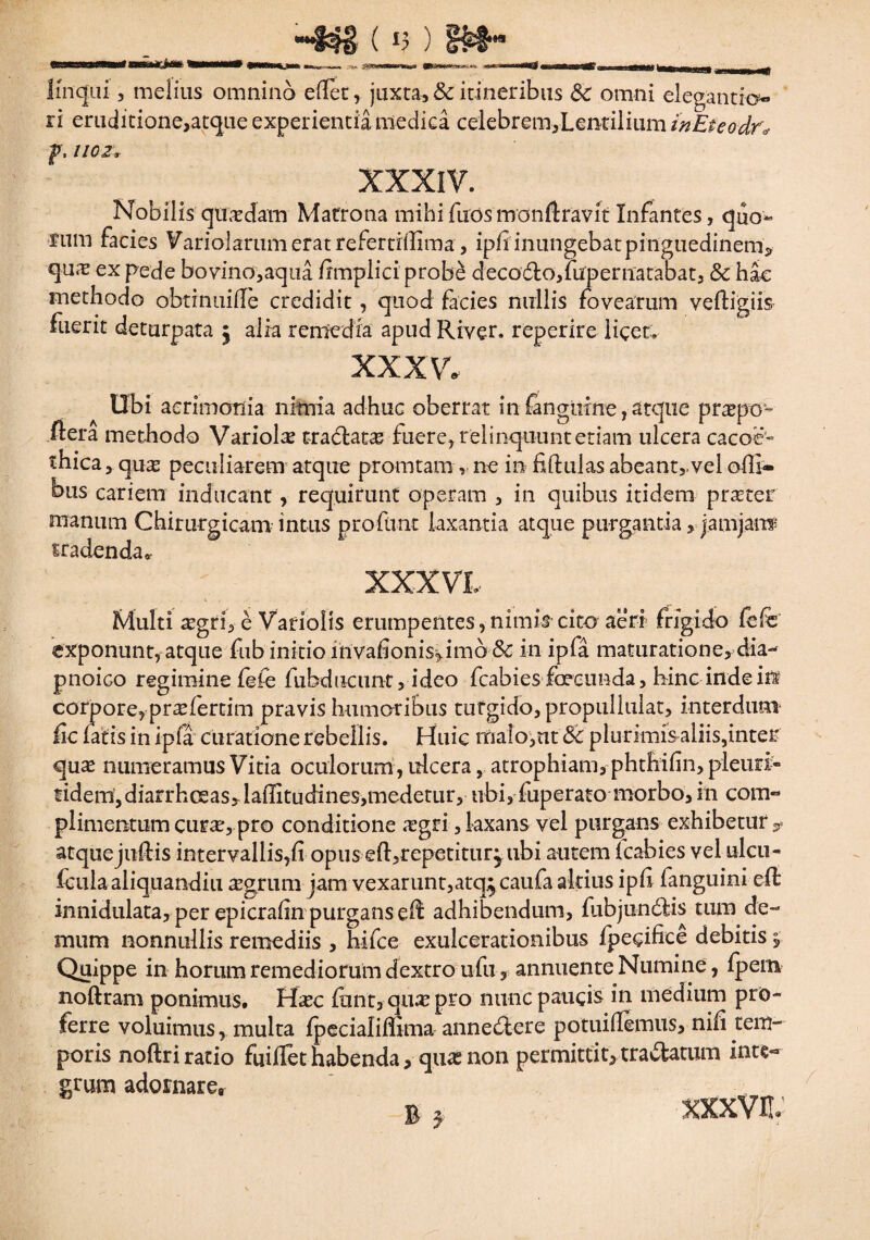 -$$£ ( v ) linqui, melius omnino ellet, juxta, & itineribus Sc omni elegando*- ri eruditione,atque experientia medica celebrem,Lentilium inEteodrv f, 1102v XXXIV. Nobilis quadam Matrona mihi fuos monftravit Infantes, quo¬ rum facies Variolariimeratrefertiffima, ipf inungebat pinguedinem* qufT ex pede bovino,aqua frmplici probe deco£to,fuperuatabat, & hac methodo obtinuiffe credidit, quod facies nullis fovearum vefligiis fuerit deturpata 5 alia remedia apud River, reperire licet. XXXV. Ubi acrimonia nimia adhuc oberrat in (anguine, atque praepo'* fler a methodo Variola tradfcata fuere, relinquunt etiam ulcera cacoe- thica,qua peculiarem atque promtam rne in fftulas abeant>vel offi- bus cariem inducant, requirunt operam , in quibus itidem prater manum Chirurgicam intus proflant laxantia atque purgantia, jamjanf tradenda^ XXX VL Multi agri, e Variolis erumpentes,nimis cito aeri frigido fefc exponunt, atque fub initio invafionis^imo <$£ in ipfa maturatione, dia- pnoico regimine fefe fubducunt, ideo fcabies foecunda, bine indeiffi corpore, prafertim pravis humoribus tutgido,propuiluiat, interdum fic fatis in ipfa curatione rebellis. Huic malo,ut Sc plurimis aliis,inter qua numeramus Vitia oculorum, ulcera, atrophiam, phthifin, pleuri- fidem,diarrhoeas,lafUtudines,medetur, ubi, fuperato morbo, m com- plimentum cura, pro conditione agri, laxans vel purgans exhibetur * atquejuftis intervallis,fi opus eft,repetitur^ ubi autemTcabies vel ulcu- iculaaliquandiu agrum jam vexarunt,atq^caufa altius ipfi fanguini efl innidulata, per epicrafin purgans eft adhibendum, fubju-n&is tum de¬ mum nonnullis remediis , hifce exulcerationibus fpegifice debitis j. Quippe in horum remediorum dextro ufu, annuente Numine, fpem noftram ponimus. Hac fiant, qua pro nunc paucis in medium pro¬ ferre voluimus, mulca fpecialiffima anneddere potuifemus, nifi tem¬ poris noftri ratio fuiflet habenda, qua non permittit, tranatum inte¬ grum adornare, R a. xxxvn;