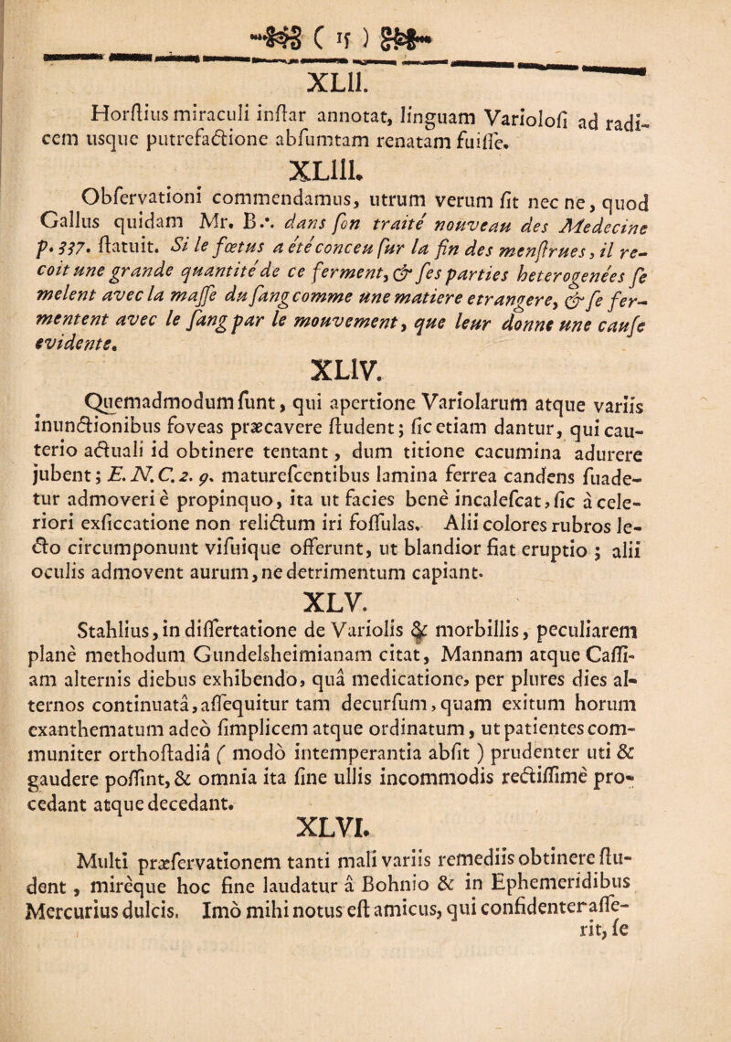 Horflius miraculi inflar annotat, linguam Variolofi ad radi¬ cem usque putrefactione abfumtam renatam fu i fle, XL11U Obfervationi commendamus, utrum verum fit nec ne, quod Gallus quidam Mr. B.\ dans fon traite nouveau des Aledecine p*337» ftatuit. Sile fcetus a ete conceu fur la fin des menflrues :il re- coit une grande quantite de ce ferment,& fes parties heterogenees fe melent avecla majfe dpi fangcomme unematiere etran<iere> & fe fer¬ mentent avec le fang par le mouvement, que leur donne me caufe evidents. XL1V. Quemadmodum funt, qui apertione Variolarum atque variis inunctionibus foveas praecavere fiudent; fic etiam dantur, qui cau¬ terio aduali id obtinere tentant, dum titione cacumina adurere jubent; E.N.C.2. 9* maturefcentibus lamina ferrea candens fuade- tur admoveri e propinquo, ita ut facies bene incalefcat , fic a cele¬ riori exficcatione non relidum iri foflfulas, Alii colores rubros le¬ do circumponunt vifuique offerunt, ut blandior fiat eruptio ; alii oculis admovent aurum, ne detrimentum capiant. XLV. Stahlius,indiffertatione de Variolis & morbillis, peculiarem plane methodum Gundelsheimianam citat, Mannam atque Cafli- am alternis diebus exhibendo, qua medicatione, per plures dies al¬ ternos continuata,aflequitur tam decurfum>quam exitum horum exanthematum adeo fimplicem atque ordinatum, ut patientes com¬ muniter orthoftadia ( modo intemperantia abfit ) prudenter uti & gaudere poflTmt,& omnia ita fine ullis incommodis rediflime pro¬ cedant atque decedant. XLVI. Multi praefervationem tanti mali variis remediis obtinere (lu¬ dent , mireque hoc fine laudatur a Bohnio & in Ephemeridibus Mercurius dulcis, Imo mihi notus eft amicus, qui confidenterafle- rit, fe