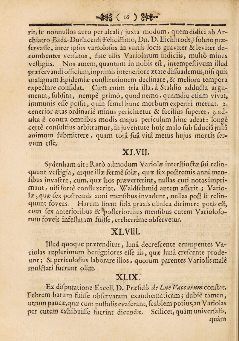 ____ rityfe nonnullos auro per alcali (juxta modum, quem didici ab Ar¬ chiatro Bada-Durlacenfi Felic illimo, Dn. D, Eichhrodt.j foluto pras- fervaile, inter ipios variolofos in variis locis graviter & leviter de¬ cumbentem veriatos s fme ullis Yariolarum indiciis, multo minus vciligiis. Nos autem,.quantum in nobis eiE, intempedivum illud pr&fervandi officiunvnprimis in teneriore attate diduademus,nifi quis malignamEpidemise conftitutionem declinare,Sc meliora tempora expedare confidat» Cum enim tria illa,a Stahlio adduda argu¬ menta, fubjint, nempe primo, quod nemo, quamdiuetiam vivat, immunis ede pedit, quin femelbunc morbum experiri metuat, z. ttenerior setas ordinarie minus pexiclketur & facilius fu per et i ad- culta e contra omnibus modis majus periculum hinc adeat: longe certe confultius arbitramur, in juventute huic malo fub fiducia juda animum fubmittere , quam tota fua vita metus hujus mortis fer* vum edfc> XLVIl Sydenham ait: R.arb admodum Variola interdinda? dii relin- spuunt vedigia, atque illae ferine fohe, qux fexpodremis annimen- fibus invafere, cum,quse hos pr^verterint, nullas cuti notas impri¬ mant, nifi forte conduxerint. Waldfchmid autem aderit ; Vario- Ia?5quas fex podremis anni menfibns invadunt, nullas pod fe relin¬ quunt foveas. Harum litem fola praxis clinica dirimere potis ed, cum fex anterioribus & 'poderioribus menfibus cutem VariolQfp- funi foveis infeftatani fui.de, creberrime obfervetun XLVlllf Illud quoque prxtenclkur, luna decrefcente erumpentes Va- ctolas utplurimum benigniores ede iis, quse luna crefcente prode¬ unt ; $c pcriculofius laborare illos, quorum parentes Variolismale muldati fuerunt olim, XLIX0 Ex difputatione ExcelL D. Pndidis de Lue Vaccarum condat. Febrem harum fuide obfervatam exanthematicam; dubie tamen, utrum paucse,qua? cum pudulis evaferant, fcabiem poiius,an Variolas per oitem exhibuifle fuerint dicenda Scilicet, quam univerfalis, quam