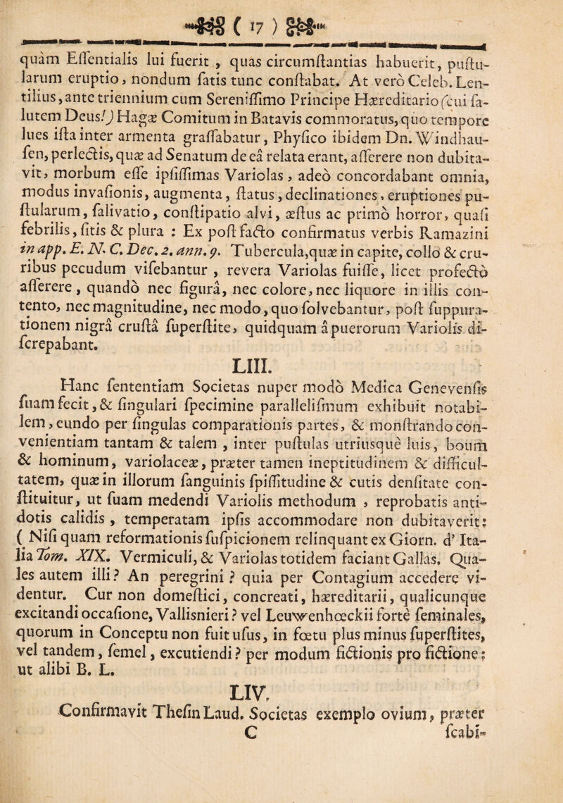 ( 17 ) §£§“* quam Eflentialis lui fuerit , quas circumflandas habuerit, pullu¬ larum eruptio, nondum fatis tunc conflabat. At vero Celeb. Len¬ tibus , ante triennium cum Sereniflimo Principe Hereditario (cui fa~ lutem Deus/J Hage Comitum in Batavis commoratus, quo tempore lues ifla inter armenta graffabatur, Phyfico ibidem Dn.Windhau- fen, perledis, quas ad Senatum de ea relata erant, afferere non dubita¬ vit? morbum e fle ipfiffimas Variolas , adeo concordabant omnia, modus invafionis, augmenta, flatus, declinationes, eruptiones pu~ flukrum, falivatio, conflipatio alvi, aeftus ac primo horror, quafi febrilis, fitis & plura : Ex poflfado confirmatus verbis Ramazini in app. E. iV. C Dec.2. ann. 9. Tubercula,quae in capite, collo & cru¬ ribus pecudum vifebantur , revera Variolas fu i fle, licet profedo aflerere , quando nec figura, nec colore, nec liquore in illis con¬ tento, nec magnitudine, nec modo, quo fol vehantur, pofl fuppura- tionem nigra crufla fuperflite, quidquam a puerorum Vari olis di- ferepabant. LIII. Hanc fententiam Societas nuper modo Medica Genevenfi? fuam fecit ,& fingulari fpecimine parallelifmum exhibuit notabi¬ lem, eundo per fingulas comparationis partes, & monftrandocon¬ venientiam tantam & talem , inter pullulas utriusque luis, boum & hominum, variolaceae, praeter tamen ineptitudinem Sc difficul¬ tatem» quas in illorum fanguinis fpiflitudine & cutis denfitate con- flituitur, ut fuam medendi Variolis methodum , reprobatis anti¬ dotis calidis , temperatam ipfis accommodare non dubitaverit: ( Nifiquam reformationis fufpicionem relinquantexGiorn. d’ Ita¬ lia Tom. XIX. Vermiculi , & Variolas totidem laciant Gallas. Qua¬ les autem ilii? An peregrini? quia per Contagium accedere vi¬ dentur. . Cur non domeflici, concreati, haereditarii, qualicunque excitandi occafione, Vallisnieri? vel Leu\^enhoeckii forte feminales, quorum in Conceptu non fuitufus, in foetu plus minus fuperflites, vel tandem, femel, excutiendi? per modum fidionis pro fidione? ut alibi B. L. LIV, Confirmavit ThefinLaud, Societas exemplo ovium, pra?ter C fcabb»