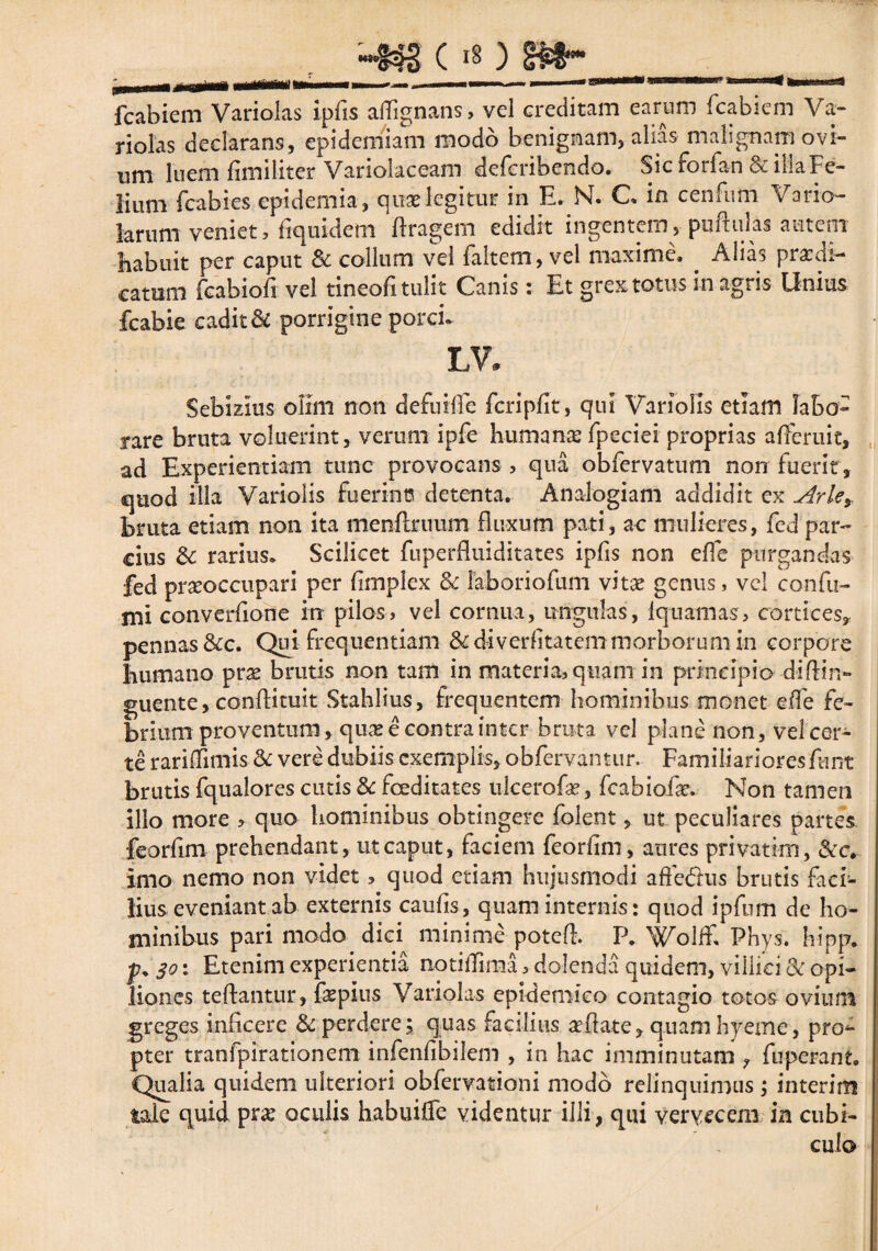 ci§) fcabiem Variolas ipfis aflignans, vel creditam earum fcabiem Va- riolas declarans, epidemiam modo benignam, alias malignam ovi¬ um luem fimiliter Variolaceam deferibendo. Sic forian & ilia Fe¬ lium fcabies epidemia, quas legitur in E. N. C in cenFum Vario- larum veniet, fiquidem ftragem edidit ingentem, pnftulas autem habuit per caput & collum vel faltem, vel maxime. Alias praedi- catum fcabiofi vel tineofi tulit Canis: Et grex totus in agris Unius fcabie cadit & porrigine porci. IN. Sebizius olim non defuilfe fcripfit, qui Variolis etiam labo¬ rare bruta voluerint, verum ipfe humanae fpeciei proprias afferuit, ad Experientiam tunc provocans , qua obfervatum non fuerit , quod illa Variolis fuerint? detenta. Analogiam addidit ex Arle% bruta etiam non ita menflrimm fluxum pati, ac mulieres, fed par¬ cius & rarius. Scilicet fuperfluiditates ipfis non effe purgandas fed prseoccupari per fimplex & faboriofum vitae genus, vel confu¬ mi converfione in pilos, vel cornua, ungulas, Iquamas, cortices, pennas &c. Qui frequentiam &diverfitatemmorborum in corpore humano prae brutis non tam in materia, quam in principio d-iftin- guente, conftituit Stahlius, frequentem hominibus monet efle fe¬ brium proventum, quas e contra inter bruta vel plane non, vel cer¬ te rariffimis & vere dubiis exemplis, obfervamur. Familiariores fnm brutis fqualores cutis & foeditates ulcerofae, fcabioiae. Non tamen illo more » quo hominibus obtingere folent, ut peculiares partes feorfim prehendant, ut caput, faciem feorfim, aures privatim, imo nemo non videt, quod etiam hujusmodi affeftus brutis faci¬ lius eveniant a b externis caufis, quam internis: quod ipfum de ho¬ minibus pari modo dici minime poteft. P. Wolff, Phys. hipp. 30: Etenim experientia notiflima, dolenda quidem, villici & opi¬ liones teftantur, fepius Variolas epidemico contagio totos ovium greges inficere & perdere; quas facilius sedate, quam hyeme, prom¬ pter tranfpirationem infenfibilem , in hac imminutam , fuperant. Qualia quidem ulteriori obfervationi modo relinquimus ; interim tale quid prse oculis habuifle videntur illi, qui vervecem in cubi¬ culo