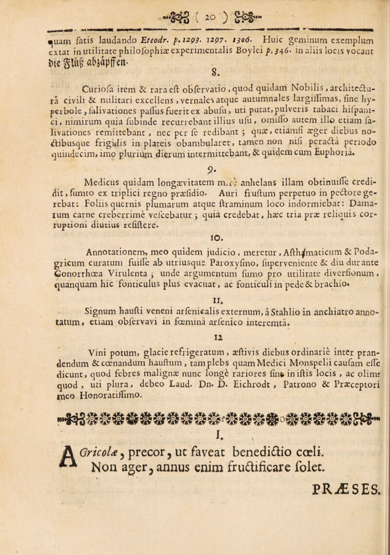 B ,— — -» «nWWim II ■ -■*~«u*+^«**0*wm*~r ..- - 11 ■ —■ ——■■nrm.K»»—w - - «piam fatis laudando Eteodr. p.1293. i2p7> 1306. Huic geminum exemplum extat in utilitate philofophia: experimentalis Boylei p,s46. in aliis locis vocant Me gluj? abaapffcn- 8. Curiofa item & raraeft obfervatio , quod quidam Nobilis , architedu- ra civili & militari excellens > vernales atque autumnales largiHimas, fine hy¬ perbole j falivationes pafTus fuerit ex abufu, uti putat, pulveris tabaci hifpani- ci, nimirum quia fubinde recurrebant illius ufu, omiiTo autem illo etiam fa¬ livationes remittebant , nec per fe redibant ; quae,etiamfi aeger diebus no- dibusque frigidis in plateis obambularet, tamen non niii perada periodo quindecim, imo plurium dierum intermittebant, & quidem cum Euphoria. 9- Medicus quidam longaevitatem mire anhelans illam obtinuifTe credi¬ dit, fumto ex triplici regno praefidio. Auri fruftum perpetuo in pedore ge¬ rebat: Foliis quernis plumarum atque ftraminum loco indormiebat: Dama¬ rum carne creberrime vefcebatur ; quia credebat, haec tria prae reliquis cor¬ ruptioni diutius refifler^. 10. Annotationem, meo quidem judicio, meretur, Afth^maticum Sc Poda¬ gricum curatum fuiffe ab utriusqus Paroxyfmo, fuperveniente & diu durante Conorrhcea Virulenta 5 unde argumentum fumo pro utilitate diverlionum, quanquam hic fonticulus plus evacuat, ac fonticuli in pede & brachio. 11. Signum haufti veneni arfenicalis externum, a Stahlio in anchiatro anno¬ tatum» etiam obfervavi in foemina arfenico interemta. 12 Vini potum, glacie refrigeratum, aeftivis diebus ordinarie inter pran¬ dendum &ccenandum hauftum, tam plebs quam Medici Monspelii caufam elfe dicunt, quod febres maligna: nunc longe rariores fint iniftis locis , ac olim: quod, uti plura, debeo Laud* Dn* D. Eichrodt > Patrono &: Praeceptori meo Honoratiflimo. I. A GricoUj precor, ut faveat benedidio cceli. ** Non ager, annus enim fruttificare folet. PRAESES.