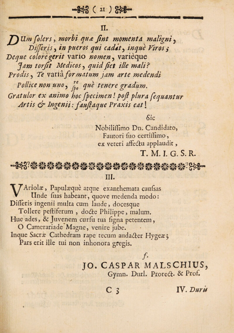 -«s c»; m~ m m* IL D Um folers , morbi qua fint momenta, maligni j Differ is y in pueros qui cadit y inque Viros § De que colore gerit vario nomen ? varieque Jam torjit Medicos ? quid fiet ille mali ? Prodis y Te variafor matum jam arte medendi Pollice non uno 5 j£e que tenere gradum. Gratulor ex animo hoc fpecimen! pojl plura fequantur Artis & Ingenii: faujlaque Praxis eat\ ‘Sic Nobiliffimo Dn. Candidato, Fautori fuo certiilimo, ex veteri affectu applaudit, T. M. I. G. S. R. III. VAriol^ , Papulasque atque exanthemata caufsas Unde fuas habeant, quove medenda modo: DilTeris ingenii multa cum laude, docesque Tollere peltiferum , dodte Philippe, malum. Huc ades, & Juvenem curfu tua ligna petentem, O Camerariade Magne, venire jube. Inque Sacrae Cathedram rape tecum audacter Hyge^ Pars erit ille tui non inhonora gregis. fi JO. CASPAR MALSCHIUS, Gymn. Duri. Prore6t» Sc Prof* C s IV. Duris