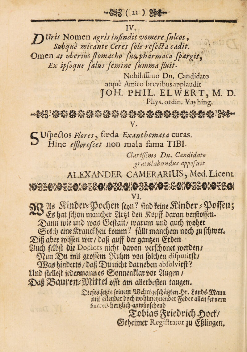 mmm IV. D Uris Nomen agris infindit vomere fulcos, Sub que micante Ceres fole refecta cadit. Omen at uberiusJlomacho fuapharmdca fpargity Ex ipfoque falus femine fummafluit. Nobiliffimo Dn. Candidato atque Amico brevibus applaudit JOH. PHIL. ELWERT, M. D. Phys. ordin. Vayhing. v. C Uipefos Flores 3 foda Exanthemata curas. ^ Hinc .efflorefcet non mala fama TIBI. Clarijfimo Du. Candidato Gratulabundus appofuit ALEXANDER CAMERARIUS, Mea.Licem. ca VI. ®itt&er^§3od)ett ffyn? fmbEeine$ittE>er;§>ofTett; fd}on manerer 2tc|t ben Scopff bacati eecflcjfen. 3>ann t»te unb reafi ©ejlait/ «arum unb aucf) wober @dc|) eine firaricf$eit Eomm ? fdOt tnancbetn no$ ju fcf)wer« SXg aber ftjijfen wtr/ baj? aujf ber gan^en grbeti §Iu$ fdbfl bie Doiiors ntcf)t bat>oti t>afd)onet reerfon/ Sftun £)u mtt groflem fRubrn »on folc&en difputirft/ Effias Ijinfeetai / ba| SDu nic&t bacneben abfolvicjl ? Ilnb fteEeji jcb«fliamc$ ©onncnElac bor SSugen / 2£}af S33ftlirciL$)litt£i ojft arn aflerbeffen tauger?* £>jefedfe#efemeat ®e!}ttgef{fjagtcnJ?r. 8anb&9JJ<ttm jtiit eileaber bo<b wcblmetjnenbev geber aileti fernerti Succeii «tttrfmfcfjenb gnefcrtd) £oef/ ©elimer Regiftracor ju g|lingcn.