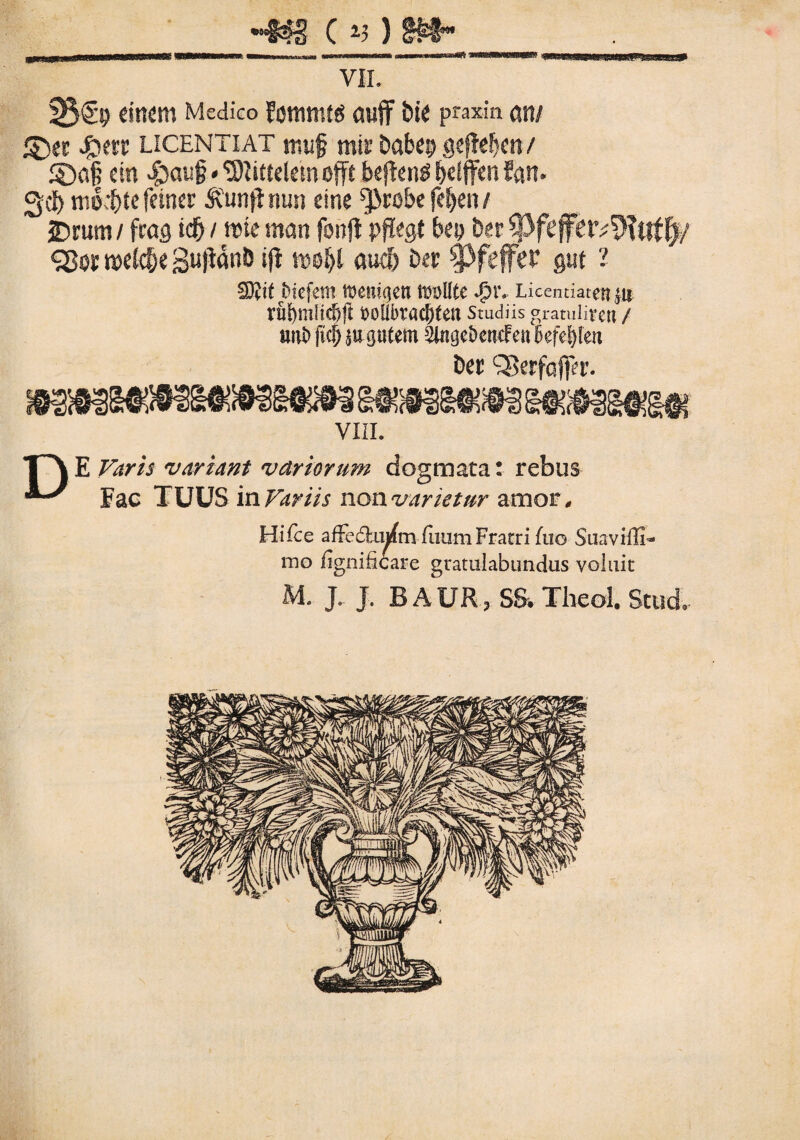 cv)m- VII. 23®!? dttettt Medico Eottunfg flujf bie praxin <Wt/ ©et J£t?rc licentiat nui§ mir Dabei? gefWjcn / ®a§ ctn vg>aug * 'Sliftelesn offt beftenS t>dffcn fan- 3df) mo^tefeincr Svunfimm cine ^Jirobe fel)e» / JDrum / frag itf) / roic stian fonft pffegt bep Der ^ftffetv^Ttlff)/ SBor rodc&e 8u|ianb ifl aud) Der SPfeffer gut 1 €D?i( Jbicfem tomiqm mullte tv Licentiaten jn VUl)mHc!>ft t>oUbraC&tetl Studiis gratuliretl / imi> m W gutem ^UigcbencFcn befeljkn Der 'Serfaffer* VIII. T\E Varis variant variorum dogmata: rebus Fac TUUS in Variis non varietur amor. Hifce affe&mfmfiium Fratri fu© SuavilE- mo fignificare gratulabundas voluit