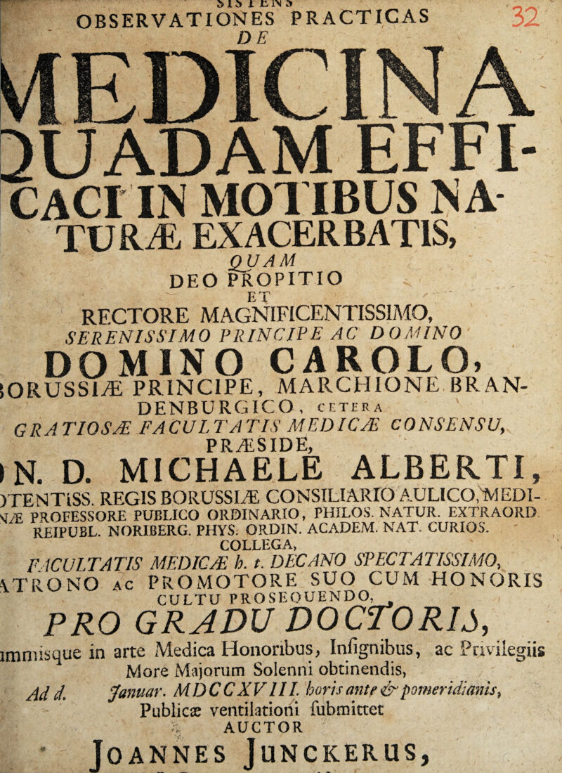 OBSERVATIONES PRACTICAS 32 MEDICINA SUADAM EFFI- CACI IN MOTIBUS NA tura exacer batis, QUAM DEO PROPITIO rectore magnificentissimo, SERENISSIMO PRINCIPE AC DOMINO DOMINO CAROLO» IORUSSUE PRINCIPE, MARCHIONE BRAN- DENBURGICO , cetera GRA T10SAE FA CUL TA TIS MEDICAE c0NSENSU, PRvESIDE, IN. D. MICHAELE ALBERTI, YTENTiSS. REGIS BORUSSLE CONSILIARIO AULICO,IviEDI- sJ/E PROFESSORE PUBLICO ORDINARIO, PHILOS. NATUR. EXTRAORD REIPUBL. NORIBERG. PHYS. ORDIN. ACADEM. NAT. CURIOS. COLLEGA, FACULTATIS M EDIC/E h. t. DECANO SPECTATISSIMO, \TRONQ ac PROMOTORE SUO CUM HONORIS CULTU PROSEQUENDO. PRO GRADU DOCTORIJ, immisque in arte Medica Honoribus, Infignibus, ac Privilegiis More Majorum Solenni obtinendis, Ad d. Januar. MDCCXVIII. horis ante & pomeridianis, Publici ventilationi fubmittet g | AUCTOR JoANNES JUNCKERUS,