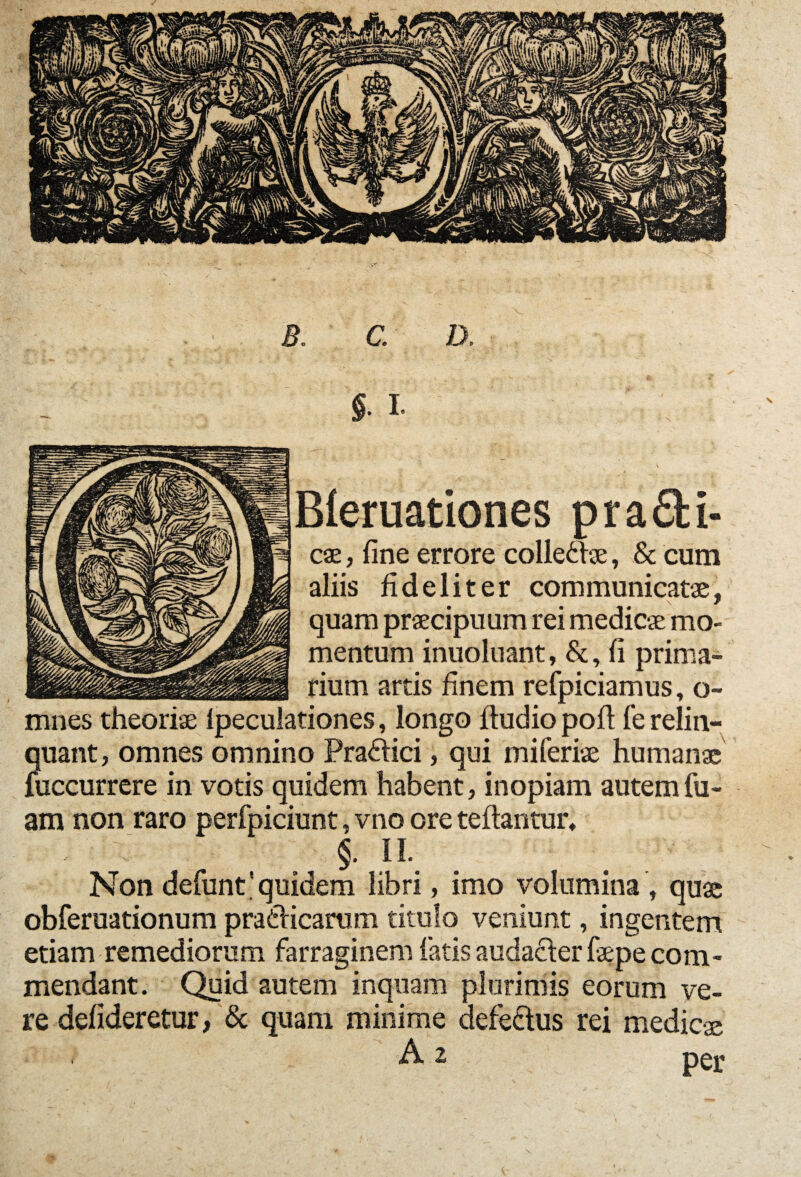 B. C. D, §. I. Bleruationes prafifci- cae, fine errore colleftae, & cum aliis fideliter communicatae, quam praecipuum rei medicae mo¬ mentum inuoluant, &, fi prima- .....rium artis finem refpiciamus, o- mnes theoriae lpeculationes, longo Audio pofi fe relin¬ quant, omnes omnino Pradfici, qui mi feriae humanae fuccurrere in votis quidem habent, inopiam autemfu- am non raro perfpiciunt, vno ore teflantur, §. II. Non defunt'quidem libri, imo volumina , quae obferuationum praeficarum titulo veniunt, ingentem etiam remediorum farraginem fatis audacAer fiepe com¬ mendant. Quid autem inquam plurimis eorum ve¬ re defideretur, & quam minime defe&us rei medicae A 2 pgj«
