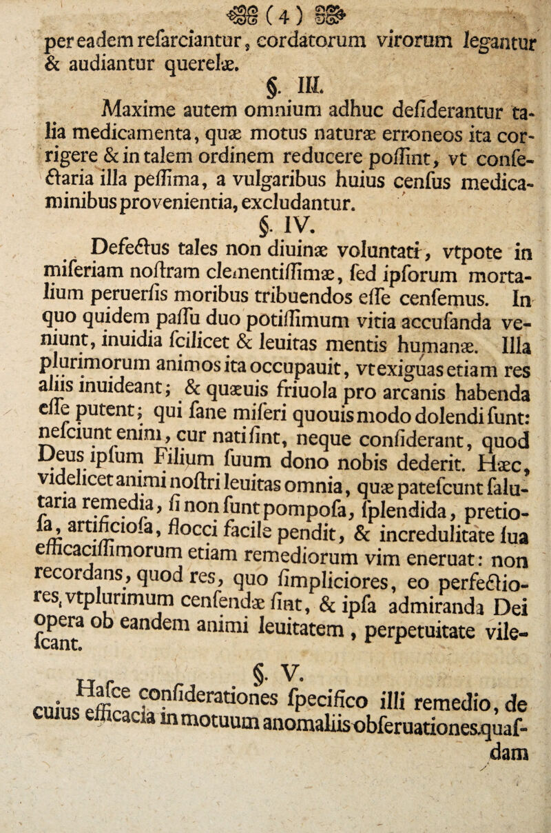 «8(4)m per eadem refarciantur, cordatorum virorem legantur & audiantur querelae. §. III. Maxime autem omnium adhuc defiderantur ta¬ lia medicamenta, quae motus naturae erroneos ita cor¬ rigere & in talem ordinem reducere poflint, vt confe- ftaria illa peflima, a vulgaribus huius cenfus medica¬ minibus provenientia, excludantur. §. IV. Defe&us tales non diuinse voluntati, vtpote in miferiam noftram clementiflimae, fed ipforum morta¬ lium peruerfis moribus tribuendos elle cenfemus. In quo quidem pafiii duo potifiimum vitia accufanda ve- niunt, inuidia fcilicet & leuitas mentis humanae. Illa plurimorum animos ita occupauit, vt exiguas etiam res alus inuideant; & quaeuis friuola pro arcanis habenda eiie putent; qui fane miferi quouismododolendifunt: neiciunt enim, cur natilint, neque confiderant, quod Deus lplum Filium fuum dono nobis dederit. Haec, videlicet animi noftri leuitas omnia, quae patefcunt falu- tana remedia, finonfuntpompofa, fplendida, pretio- m art-5-Clo a’ n°cci faciIe Pandit, & incredulitate lua e cacmimorum etiam remediorum vim eneruat: non recordans, quod res, quo limpliciores, eo perfeflio- res( vtplurimum cenfendae fiet, & ipfa admiranda Dei opera ob eandem animi leuitatem, perpetuitate vile- w r S- v* cu,Wffi^f>'5derationes fPecifico remedio, d euras efficacia lnmotuum anomaliis obferuationes.qua( , dan