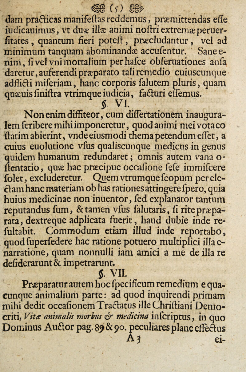 : \ «(5) 0^ ; : . dam pra&icas manifeftas reddemus, praemittendas ede iudicauimus, vt duae illae animi noftri extremae peruer- fitates , quantum fieri poted , praecludantur, vel ad minimum tanquam abominandae accufentur. Sane e- nim, fi vel vni mortalium per hafce obferuationes anfa daretur, auferendi praeparato tali remedio cuiuscunque adfli&i miferiam, hanc corporis falutem pluris, quam quaeuis finiftra vtrimque iudicia, fa&uri edemus. § VI. Non enim diffiteor, cum didertationem inaugura- lem feribere mihi imponeretur, quod animi mei vota eo ftatim abierint, vnde eiusmodi thema petendum edet, a cuius euolutione vfus qualiscunque medicus in genus quidem humanum redundaret; omnis autem vana o- ftentatio, quae hac praecipue occafione fefe immifeere folet, excluderetur. Quem vtrumque fcopum per ele¬ ctam hanc materiam ob has rationes attingere fpero, quia huius medicinae non inuentor, fed explanator tantum reputandus fum, & tamen vfus falutaris, fi rite praepa¬ rata , dextreque adplicata fuerit, haud dubie inde re* fultabit. Commodum etiam illud inde reportabo, quod fuperfedere hac ratione potuero multiplici illa e- narratione, quam nonnulli iam amici a me de illa re defiderarunt & impetrarunt. $. VII. Praeparatur autem hoc fpecificum remedium e qua¬ cunque animalium parte: ad quod inquirendi primam mihi dedit occafionem Tra&atus ille Chridiani Demo¬ criti, Vitee animalis morbus & medicina inferiptus, in quo Dominus Audior pag. 89 & 90. peculiares plane effedtus A 3 , ei-