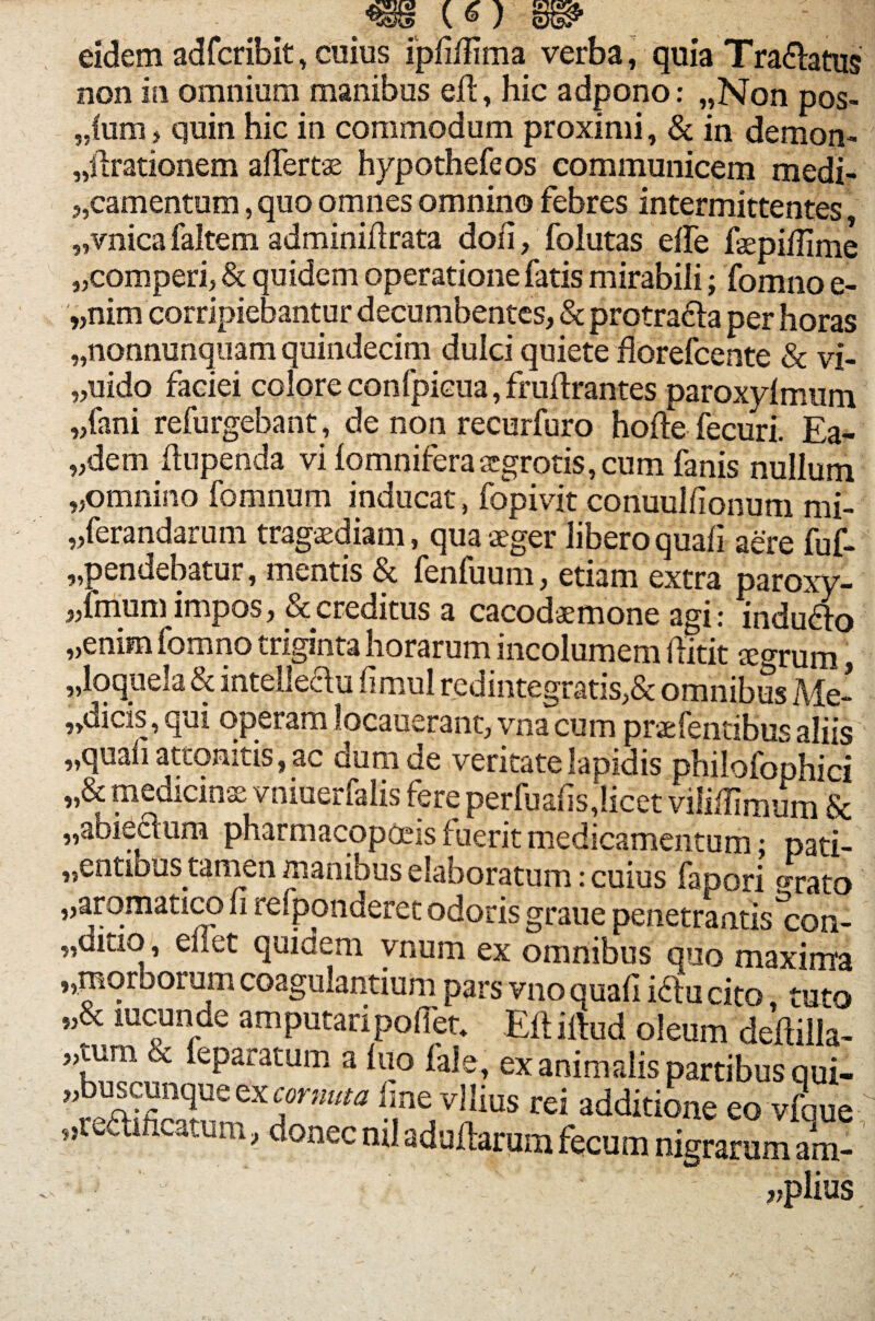 _ («) w eidem adfcribit, cuius ipfiliima verba, quia Tranatus non in omnium manibus eJfl:, hic adpono: „Non pos- „fum, quin hic in commodum proximi, & in demon- «llrationem alfertae hypothefeos communicem medi¬ camentum , quo omnes omnino febres intermittentes «vnica faltem adminidrata dofi, folutas effe fepiffime «comperi, & quidem operatione fatis mirabili; fomno e- «nim corripiebantur decumbentes, & protra&a per horas «nonnunquam quindecim dulci quiete florefcente & vi- «uido faciei colore confpicua, frudrantes paroxylmum «fani refurgebant, de non recurfuro hofte fecuri. Ea¬ edem dupenda vi lomniferaxgrotis, cum fanis nullum «omnino fomnum inducat, fopivit conuullionum mi- «ferandarum tragaediam, qua aeger libero quali aere fuf- ,,pendebatur, mentis & fenfuum, etiam extra paroxy¬ smum impos, & creditus a cacodaemone agi: mdudlo «enim fomno triginta horarum incolumem ditit Kgrum, «loquela & intelleau fimul redintegratis,& omnibus Me- ,diCiS, qui opeiamlocauerant, vnacum prsefentibusaliis wquali attonitis, ac dum de veritate lapidis philofophici „& medicinse vniuerfalis fere perfualisjicet viliffimum Sc «abieclum pharmacopoeis fuerit medicamentum; pati- «entious tamen manibus elaboratum: cuius fapori «rato «aromatico li refponderet odoris graue penetrantis^con- „ditio, ellet quidem vnum ex Smnibus quo maxtoa „marborum coagulantium pars vno quali i£iu cito tuto «& lucunde amputari pollet» Eli illud oleum dedilla- «oim cc leparatum a luo fale, ex animalis partibus qui- «buscunque6xcornuta line vilius rei additione eo vfoue donec ml adultarum fecum nigrarum am- «plius