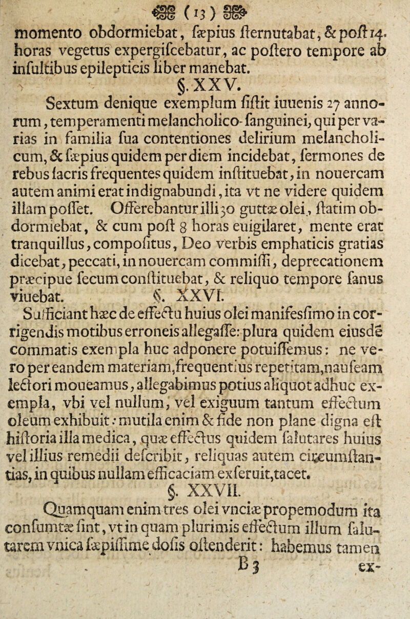 • .«.(13)» momento obdormiebat, fepius fiernutabat,&pojfl 14. horas vegetus expergifcebatur, ac poliero tempore ab infultibus epilepticis liber manebat. > . §.XXV. # ' Sextum denique exemplum fiflit iuuenis 27 anno¬ rum , temperamenti melancholico- fanguinei, qui per va¬ rias in familia fua contentiones delirium melancholi¬ cum, & fepius quidem per diem incidebat, fermones de rebus facris frequentes quidem inftitiiebat,in nouercam autem animi erat indignabundi, ita vt ne videre quidem illam pollet. Offerebantur illi 30 guttas olei., ftatim ob¬ dormiebat, & cum poli 8 horas euigilaret, mente erat tranquillus, compolitus, Deo verbis emphaticis gratias dicebat, peccati, in nouercam commifli, deprecationem praeipue fecum conllituebat, & reliquo tempore fanus viuebat. $. XXVf. S afficiant haec de effeftu huius olei manifesfimo in cor¬ rigendis motibus erroneis allegaffe: plura quidem eiusde commatis exenpla huc adponere potuiffemus: ne ve¬ ro per eandem materiam,frequentius repetitam,naufeam leftori moueamus, allegabimus potius aliquot adhuc ex¬ empla, vbi vel nullum, vel exiguum tantum effectum oleum exhibuit.- mutila enim & fide non plane digna ell hilloria ilia medica, quae effectus quidem falutares huius vel illius remedii defcribit, reliquas autem cffcumftan- tias, in quibus nullam efficaciam exferuit,tacet. §. XXVII. _ Quamquam enim tres olei vnciae propemodum ita confumtae fint, vt in quam plurimis effedlum illum falu- tarem vniea fspiffime dolis ollenderit: habemus tamen ex-