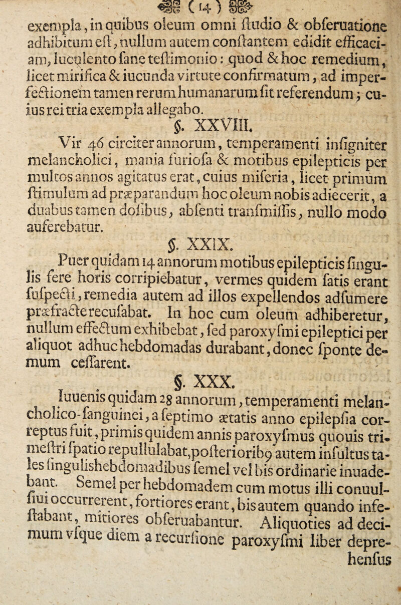 exempla, in quibus oleum omni Audio & obferuatione adhibitum eft, nullum autem conflantem edidit efficaci- am,iucylentofaneteflimonio: quod &hoc remedium, licet mirifica & iucunda virtute confirmatum, ad imper- feftionem tamen rerum humanarum fit referendum; cu¬ ius rei tria exempla allegabo. XXVIII. Vir 46 circiter annorum, temperamenti infigniter melancholici, mania furiofa & motibus epilepticis per multos annos agitatus erat, cuius miferia, licet primum ftimulum ad praeparandum hoc oleum nobis adiecerit, a duabus tamen dofibus, abfenti tranfmiflis, nullo modo auferebatur. §. XXIX. Puer quidam 14 annorum motibus epilepticis lingu¬ lis fere horis corripiebatur, vermes quidem fatis erant fufpecti, remedia autem ad illos expellendos adfumere praefraclerecufabat. In hoc cum oleum adhiberetur, nullum effednra exhibebat, fed paroxy Imi epileptici per aliquot adhuc hebdomadas durabant, donec fponte de¬ mum celTarent. §• XXX. luuenis quidam 2$ annorum, temperamenti melan¬ cholico- fanguinei, a feptimo aetatis anno epilepfia cor¬ reptus fuit, primis quidem annis paroxyfmus quouis tri¬ me, iri fpatio repullulabat,poflerioribq autem infultus ta¬ les linguiishebdoraadibus femel vel bis ordinarie inuade- bant. deme! per hebdomadem cum motus illi conuul- 1U1 occurrerent, fortiores erant, bis autem quando infe- ftabant, mitiores obferuabantur. Aliquoties ad deci¬ mum vique diem a recudione paroxyfmi liber depre- - henfus
