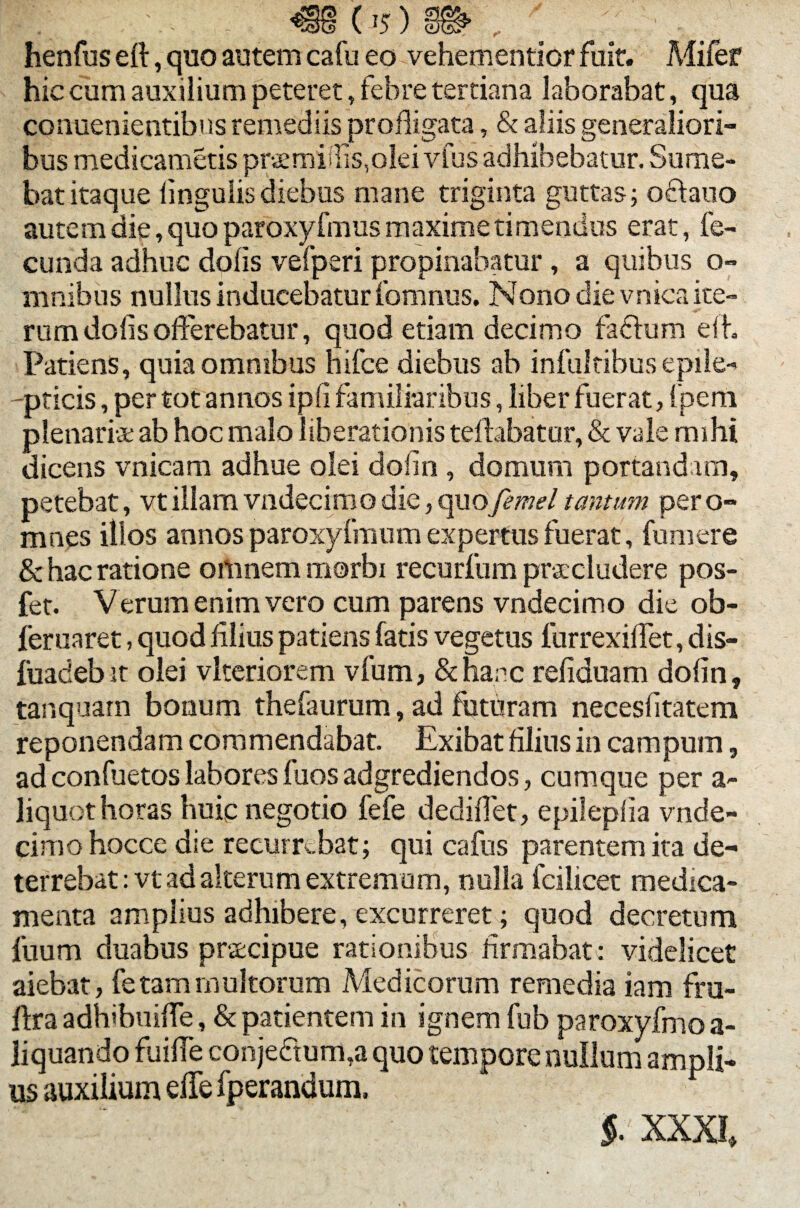 henfus eft, quo autem cafu eo vehementior fuit. Mifer hic cum auxilium peteret, febre tertiana laborabat, qua conuenientibus remediis profligata, & aliis generaliori¬ bus medicametis prsmiffis,olei vfus adhibebatur. Sume¬ bat itaque lingulis diebus mane triginta guttas; oftauo autem die, quo paroxyfmus maxime timendus erat, fe¬ cunda adhuc dolis vefperi propinabatur, a quibus o- mnibns nullus inducebatur fomnus. Nono die vnica ite¬ rum dolis offerebatur, quod etiam decimo faffom efl. Patiens, quia omnibus hifce diebus ab infuitibus epile- -pticis, per tot annos ipfi familiaribus, liber fuerat, (peni plenariae ab hoc malo liberationis tellabatur, & vale mihi dicens vnica m adhue olei dofln, domum portanda m, petebat, vtillamvndecimodie,quofemeltantum pero- mnes illos annos paroxyfmum expertus fuerat, fumere & hac ratione omnem morbi recurfum praecludere pos- fet. Verum enim vero cum parens vndecimo die ob- feruaret, quod filius patiens fatis vegetus lurrexiflet, dis- fuadebit olei vlteriorem vfum, &hanc reliduam dofln, tanquatn bonum thefaurum, ad foturam necesfitatem reponendam commendabat. Exibat filius in campum, ad confuetos labores fuos adgrediendos, cumque per a- liquot horas huic negotio fefe dediflet, epileplia vnde¬ cimo hocce die recurrebat; qui cafus parentem ita de¬ terrebat: vt ad alterum extremum, nulla fcilicet medica¬ menta amplius adhibere, excurreret; quod decretum fuum duabus pracipue rationibus firmabat: videlicet aiebat, fetam multorum Medicorum remedia iam fru- flra adhibuifle, & patientem in ignem fub paroxyfmoa- liquando fuifle conje£tum,a quo tempore nullum ampli¬ us auxilium effe fperandum.  ' 'l v v 5. XXXI,