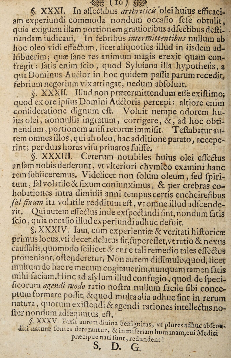 l IO; XXXI. In affethbus arthriticis olei huius efficaci¬ am experiundi commoda nondum occafio fefe obtulit, quia exiguam illam portionem grauioribus adfecdibus defti- riandam iudicaui. In febribus intermittentibus nullum ab hoc oleo vidi effectum, licet aliquoties illud in iisdem ad¬ hibuerim ; quce fane res animum magis erexit quam con¬ fregit: fatis enim fcio , quod Syluiana illa hypothelis, a qua Dominus Aucfor in hoc quidem paffu parum recedit, febrium negotium vix attingat, nedum abfoluar. §. XXXII. Illud non praetermittendum elle exiftimo; quod exoreipfius Domini Audoris percepi: altiore enim confideratione dignum eft. Voluit nempe odorem Im¬ ius olei, nonnullis ingratum, corrigere, &, ad hoc obti¬ nendum , portionem anili retortae immilit. Teftabatur au¬ tem omnes illos, qui ab oleo, hac additione parato, accepe¬ rint; per duas horas vifu priuatos fuiffe* §. XXXIII. Ceterum notabiles huius olei effe&us anfam nobis dederunt, vtvlteriori chymico examini hanc remfubiiceremus. Videlicet non foliim oleum, fed fpiri- tum, fal volatile & fixum coniunximus, & per crebras co- hobationes intra dimidii anni tempus certis encheirefibus fal fixum'ito volatile redditum eft, vc omne illud adfcende- rit. Qui autem elle cius inde exfpeilandi fint, nondum fatis fcio, quia occafio illud experiundi adhuc defuit. §. XXXIV. lam, cum experientiae & veritati hiftoricae primus locus,vti decet,delatus fit,fupereflet,vt ratio & nexus caqffahs,quomodo fcilicet & cur e tali remedio tales effeflus prouehiant, offenderetur. Non autem diffimulo,quod, licet multum de nacre mecum cogitauerim,nunquam tamen fatis mihi faciam.Hinc ad afylum illud confugio, quod de fpeci- ncoruro agendi modo ratio noftra nullum facile fibi conce¬ ptum formare poffit, &quod multa alia adhuc fint in rerum nacura, quorum exiftendi & agendi rationes intelledus no- ller nondum adlequutus. eft. §. XXXV i-axit autem diuina benignitas, vt plures adhuc abfco*. dm natur* fontes detegantur, & in miferiam humanam, cui Medici praecipue nati fu ut, redundent1 s. D. G.