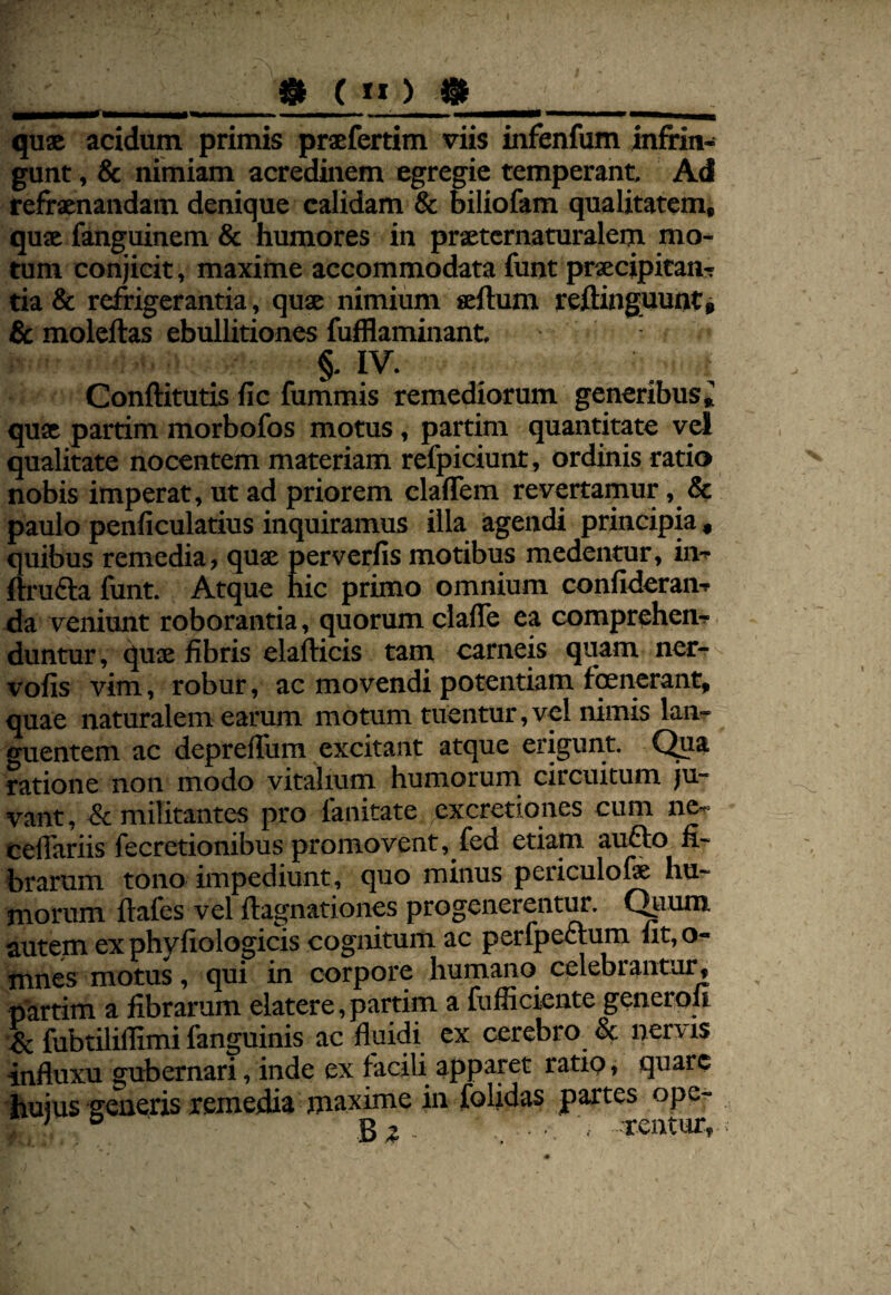 qus acidum primis prsfertim viis infenfum infrin¬ gunt , & nimiam acredinem egregie temperant. Ad refraenandam denique calidam & biliofam qualitatem, quae fanguinem & humores in prseternaturalem mo¬ tum conjicit, maxime accommodata funt praecipitans tia & refrigerantia, quae nimium seftum reftinguunt* Sc moleftas ebullitiones fufflaminant, §. IV. Conftitutis fic fummis remediorum generibus^ quae partim morbofos motus, partim quantitate vel qualitate nocentem materiam refpiciunt, ordinis ratio nobis imperat, ut ad priorem claffem revertamur, & paulo penficulatius inquiramus illa agendi principia, Suibus remedia, quae perverfis motibus medentur, ins ru6la funt. Atque hic primo omnium confiderans ^a veniunt roborantia, quorum ciafle ea compreheus. duntur, quae fibris elafticis tam carneis quam ner^ vofis vim, robur, ac movendi potentiam fqenerant, quae naturalem earum motum tuentur,vel nimis lanr guentem ac depreffum excitant atque erigunt. Qua ratione non modo vitalium humorum circuitum ju¬ vant, & militantes pro fanitate excretiqnes cum ne^ celTariis fecretionibus promovent, fed etiam aufto fi¬ brarum tono impediunt, quo minus periculofe hu¬ morum flafes vel ftagnationes progenerentur. C^ium autem ex phyfiologicis cognitum ac perfpectum fit, o- mnes motus, qui in corpore humano celebrantur, partim a fibrarum elatere, partim a fufficiente generqu fubtiliffimi fanguinis ac fluidi ex cerebro & nenis influxu gubernari, inde ex facili apparet ratip, quare huius generis remedia maxime in folidas partes ope- ' ® Be - , . ■ Tentur,