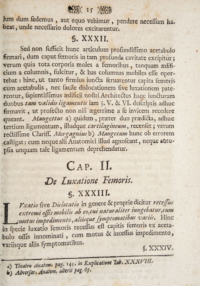 kim dum (edemus, aut equo vehimur , pendere neceflum ha¬ beat, unde necefiurio dolores excitarentur. §. XXXII. Sed non (ufficit hunc articulum profundiffimo acetabulo firmari, dum caput femoris in tam profunda cavitate excipitur; verum quia tota corporis moles a femoribus , tanquam aedifi¬ cium a columnis, fulcitur, & has columnas mobiles ede opor¬ tebat : hinc, ut tanto firmius iuncta (erUarentur capita femoris cum acetabulis , nec facile dislocationem five luxationem pate¬ rentur, (apientiffimus aedificii noftri ArchiteQxis hanc iun&uram duobus tam validis ligamentis iam §. V. & VI. defcriptis adhuc firmavit, ut profedo non nifi tegerrime a fe invicem recedere queant. Mangettus a) quidem , praeter duo praedicta, adhuc tertium ligamentum, illudque cartilagineum, recenfet; verum rectidime Clariffi Morgagnius b) Mangetum hunc ob errorem caftigat: cum neque alii Anatomici illud agnofcant, neque atito» pfia unquam tale ligamentum deprehendatur. Cap. 1L De Luxatione Femoris. §. XXXIII. LVxatio five Dislocatio in genere & proprie dicitur receffas extremi offis mobilis ab eo,cui naturaliter i ungebatur,cum matus impedimento y aliis que fympt ornatibus vanisHinc in fpecie luxatio femoris receffus eft capitis femoris ex aceta¬ bulo offis innominati , cum motus & inceffus impedimento, variisque aliis (ymptomatibus. XXXIV. a) Theatro Anatem, M- W - Emicatim lah XXXVUD h) Advzrfar* JkMtwu altwti f ^ /