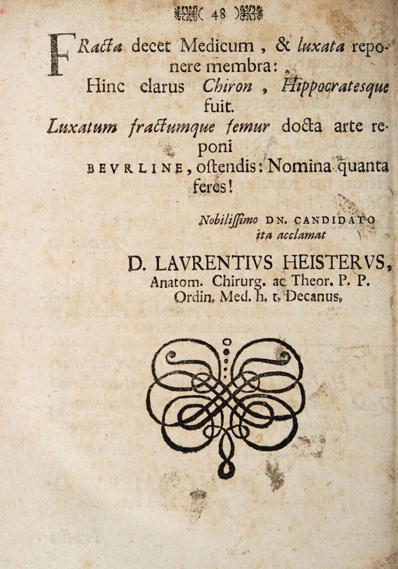 * VCstl>\ 43 ) RaCla decet Medicum , 6t luxata repo¬ nere membra: Hinc ciarus Chiron , fuit. Luxatum fraftumque femur do&a arte re- K% Poni b e v r l i n e , oftendis: Nomina- quanta N, - ' ix' «iV*-- illimo DN. CANDIDATO ita acclamat D. LAVRENTIVS HEISTERVS, Anatom. Chirurg. ae Theor. P. P. Ordin, Med. h. r? Decanus, f
