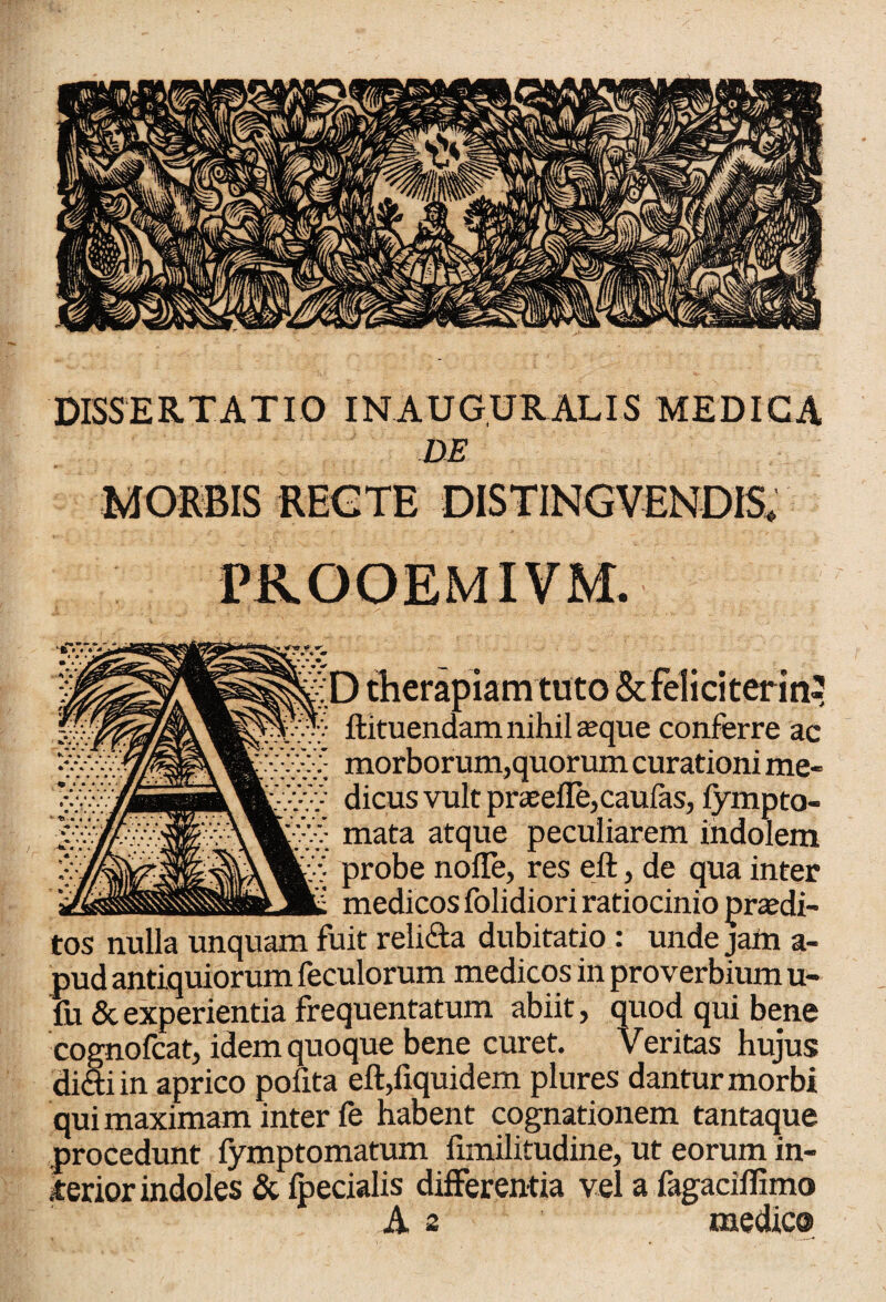 DISSERTATIO INAUGURALIS MEDICA DE MORBIS REGTE DISTINGUENDIS* PROOEMIVM. r w '* <* • • J;D therapiam tuto & feliciter in^ flituendam nihil asque conferre ac vSv morborum,quorum curationi me- ■ dicus vult praselle,caufas, fympto- ;:v> mata atque peculiarem indolem probe nofle, res eft, de qua inter ' - medicos folidiori ratiocinio prasdi- tos nulla unquam fuit reli&a dubitatio: unde jam a- pud antiquiorum feculorum medicos in proverbium u- fu & experientia frequentatum abiit, quod qui bene cognofcat, idem quoque bene curet. Veritas hujus didi in aprico pofita eft,fiquidem plures dantur morbi qui maximam inter fe habent cognationem tantaque procedunt fymptomatum fnnilitudine, ut eorum in¬ ferior indoles & fpecialis differentia vel a fagaciflimo A 2 medie®