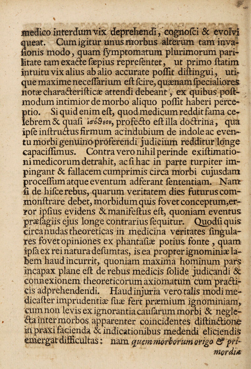 medico interdum vix deprehendi, cognolci & evolvi queat. Cum igitur unus morbus alterum taminva- fionis modo, quam lymptomatum plurimorum pari¬ litate tam exacte faepius reprefentet, ut primo ftatim intuitu vix alius ab alio accurate polfit diftingui, uti¬ que maxime neceftarium eft fcire, quaenam {pedaliores notae chara&erifticae attendi debeant V ex quibus' poft- modum intimior de morbo aliquo poliat haberi perce¬ ptio. Si quid enim eft, quod medicum reddit fama ce¬ lebrem & quali moQsov, profefto eft illa doftrina, qua ipfe inftruftus firmum ac indubium de indole ac even¬ tu morbi genuino*proferendi judicium redditur longe capacilfimus. Contra vero nihil perinde exiftimatio- ni medicorum detrahit, ac II hae in parte turpiter im¬ pingant & fallacem cumprimis circa morbi cujusdam procellum atque eventum adferant fententiam. Nant Ii de hifce rebus, quarum veritatem dies futurus com- monftrare debet, morbidum quis fovet conceptum,er- ror iplius evidens &manifeftus eft, quoniam eventus prarfagiis ejus longe contrarius lequitur. Quodli quis circa nudas theoreticas in medicina veritates lingula¬ res fovet opiniones ex phantafiae potius fonte , quam ipla ex rei natura defumtas, is ea propter ignominiae la¬ bem haud incurrit,, quoniam maxima hominum pars incapax plane eft de rebus medicis folide judicandi & connexionem theoreticorumaxiomatum cum prafti- cis adprehendendi. Haud injuria vero talis modi me- dicafter imprudentia luae fert praemium ignominiam, cum non levis ex ignorantia caularum morbi & negle- fta inter morbos apparenter coincidentes diftin&ione in praxi facienda & indicationibus medendi eliciendis emergat difficultasnam quem morborum origo <2f pri¬ mordia