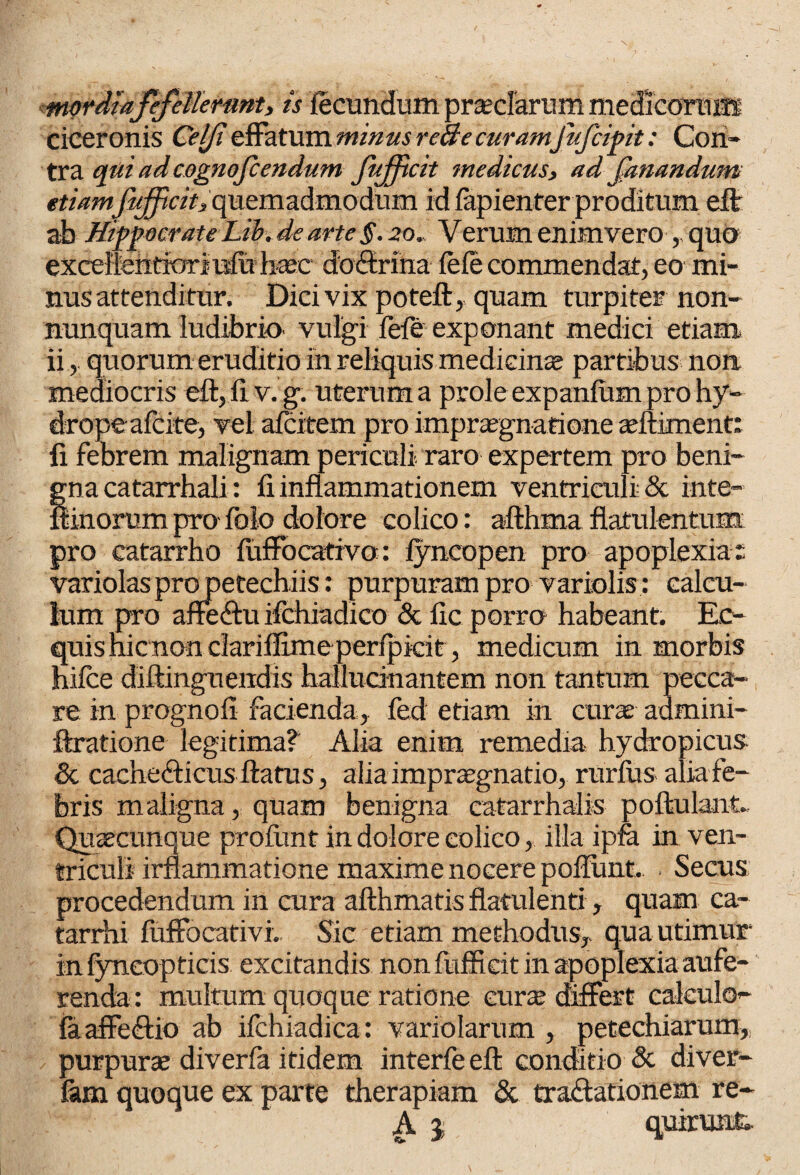 Ierunt, is fecundum preciarum medicorum Ciceronis Celji effatum minus reae curamfujcipit: Con¬ tra qui ad cognofccndum fuffcit medicus, ad fanandum etiam'jujfcii, quemadmodum id fapienter proditum eft ab Hippocrate Lib. de arte §. 20., V erum enim vero , quo exceflehtioriufitbaec doSriha ieie commendat, eo mi¬ nus attenditur. Dici vix poteft, quam turpiter non- nunquam ludibrio vulgi fefe exponant medici etiam ii, quorum eruditio in reliquis medicinae partibus non mediocris eft,fiv.g. uterum a prole expanfum pro hy¬ drope afcite, vel afcitem pro imprsegnatione adtiment: fi febrem malignam periculi raro expertem pro beni¬ gna catarrbali: fi inflammationem ventriculi & inte- ftinorum pro folo dolore colico: afthma flatu lentum pro catarrho fuffocativo: lyncopen pro apoplexia: variolaspropetechiis: purpuram pro variolis : calcu¬ lum pro affeftu ifchiadico & fic porro habeant. Ec¬ quis hicnon dariffime perfpkit, medicum in morbis hifce diftinguendis hallucinantem non tantum pecca¬ re in prognofi facienda, fed etiam in curse admini- ftratione legitima? Alia enim remedia hydropicus- & cache&icus flatus, alia impraegnatio, rurilis alia fe¬ bris maligna, quam benigna catarrhalis poftulant» Qusecunque profimt in dolore colico, illa ipfa in ven¬ triculi irflammatione maxime nocere poftunt. Secus procedendum in cura afthmatis flatulenti, quam ca- tarrhi fuffocativi. Sic etiam methodus, qua utimur in fyneopticis excitandis non fufficit in apoplexia aufe¬ renda: multum quoque ratione curse differt calculo- (a. affedfio ab ifchiadica: variolarum , petechiarum, purpurse diverfa itidem interfe eft conditio & diver- fam quoque ex parte therapiam & tra&ationem re- A j quirunfc-