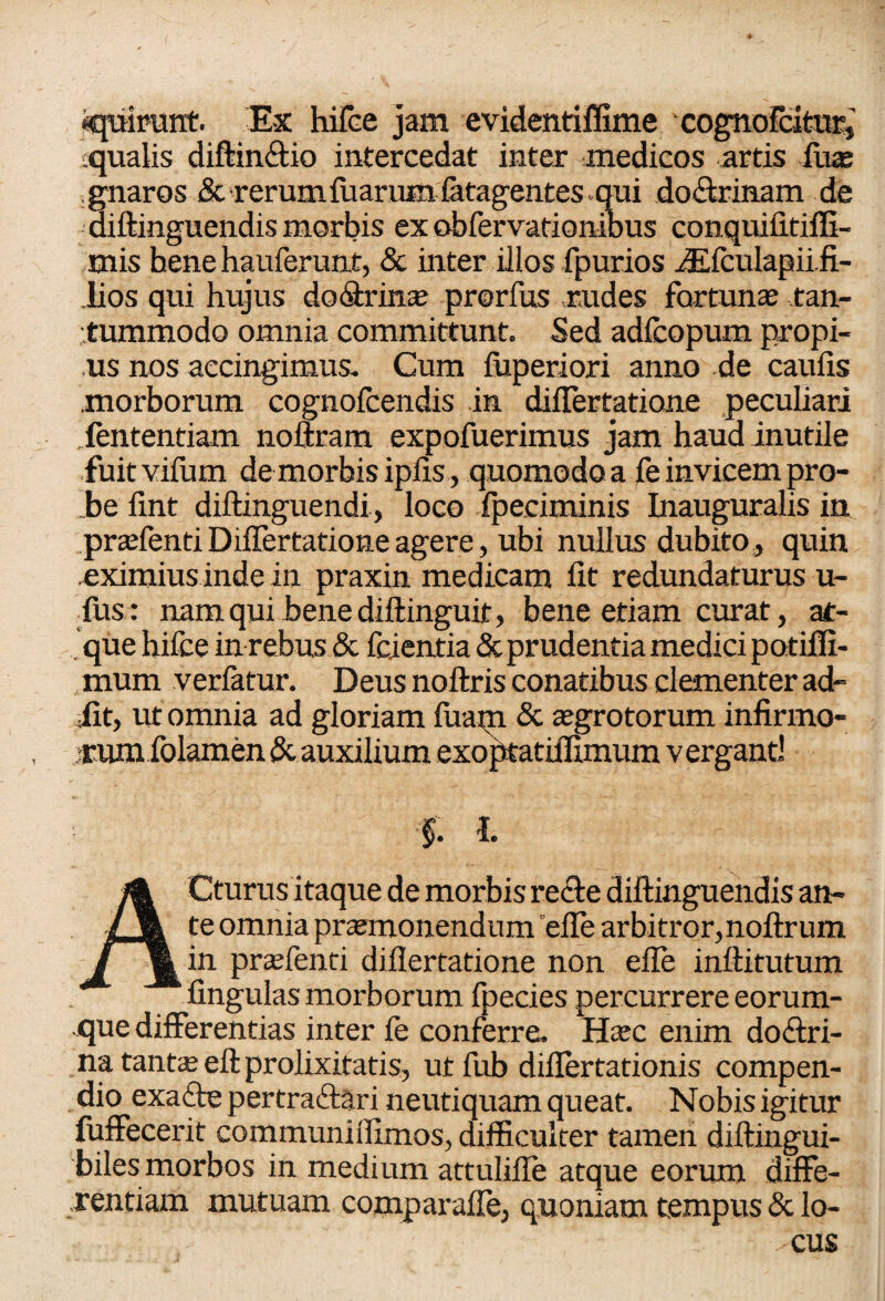 iquirunt. Ex hifee jam evidentiffime cognofcitraq squalis diffinitio intercedat inter medicos artis luas gnaros & rerum fu arum fetagentes qui doitrinam de aiffinguendis morbis ex obfervationibus conquifitiffi- mis hene hauferunt, & inter illos fpurios JEfculapii.fi- lios qui hujus dodtrinae prorfus rudes fortunae tan¬ tummodo omnia committunt. Sed adfcopum propi¬ us nos accingimus. Cum fuperiori anno de caufis morborum cognofcendis in differtatione peculiari . fententiam noftram expofuerimus jam haud inutile fuitvifum demorbis ipfis , quomodo a fe invicem pro¬ be fint diffinguendi, loco fpeciminis Inauguralis in praefenti Differtatione agere, ubi nullus dubito , quin eximius inde in praxin medicam fit redundaturus u- fus: nam qui bene diffinguit, bene etiam curat, at¬ que hifee in rebus & fcientia & prudentia medici potiffi- mum verfatur. Deus noftris conatibus clementer ad¬ iit, ut omnia ad gloriam fuam & aegrotorum infirmo- >rum folamen & auxilium exoptatiffimum vergant! f. I. A Cturus itaque de morbis recte diftinguendis an¬ te omnia praemonendum effe arbitror,noftrum in praefenti diflertatione non effe inftitutum fingulas morborum fpecies percurrere eorum- que differentias inter fe conferre. Haec enim dodtri- na tantae eft prolixitatis, ut fub difiertationis compen¬ dio exaite pertraitari neutiquam queat. Nobis igitur fuffecerit communiifimos, difficulter tamen diftingui- biles morbos in medium attuliffe atque eorum diffe¬ rentiam mutuam comparaffe, quoniam tempus & lo- ■ CUS