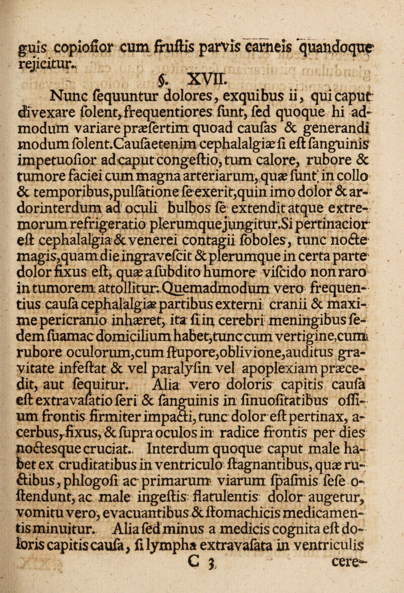 guis copiofior cum fruftis parvis carneis quandoque' rejicitur.. $. XVII. Nunc fequuntur dolores, exquibus ii, qui caput divexare folent,.frequentiores funt, fed quoque hi ad¬ modum variare praefertim quoad caulas Sc generandi modum folent.Caulaetenim cephalalgia; ii eft fanguinis impetuofior ad caput congeftio, tum calore, rubore & tumore faciei cum magna arteriarum,,quas finitj in collo Sc temporibus,pullatione feexerit,quin imo dolor & ar- dorinterdum aa oculi bulbos fe extendit atque extre¬ morum refrigeratio plerumque jungitur.Si pertinacior eft cephalalgia Sc venerei contagii foboles, tunc nocfte magis,quam die ingravefcit St plerumque in certa parte dolor fixus eft, quaeufubditohumore vifcido non raro in tumorem attollitur. Quemadmodum vero frequen¬ tius caufa cephalalgiae partibus externi cranii Sc maxi¬ me pericranio inhaeret, ita fi in cerebri meningibus fe- dem fiiamac domicilium habet,tunccum vertigine,cumi rubore oculorum,cum ftupore,oblivione,auditus gra¬ vitate infeftat & vel paralyfim vel apoplexiam praece¬ dit, aut fequitur. Alia: vero doloris capitis caufa eftextravafatio feri Sc fanguinis in finuofitatibus ofii- um frontis firmiter impa&i, tunc dolor eft pertinax, a- cerbus,fixus, & fiipra oculos in radice frontis per dies no&esque cruciat.. Interdum quoque caput male ha¬ bet ex cruditatibus in ventriculo ftagnantibus, quae ru¬ ctibus , phlogoii ac primarum viarum fpafinis fefe o- ftendunt, ac male ingeftis flatulentis: dolor augetur, vomitu vero, evacuantibus &fiomachicis medicamen¬ tis minuitur. Alia fed minus a medicis cognita eft do¬ loris capitis caufa, fi lympha extravafata in ventriculis C %, y ©ere-