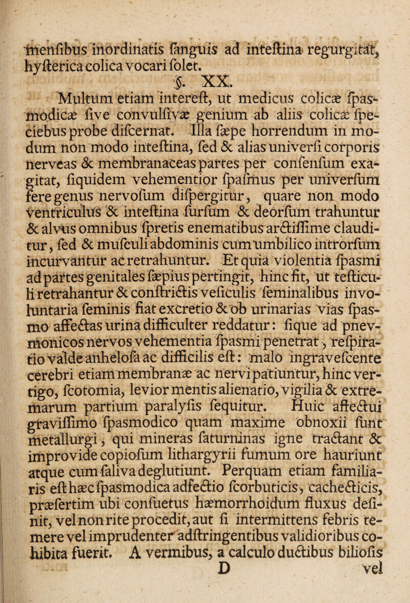 tnenfibus inordinatis languis ad inteftina regurgftat, hvtterica colica vocari folet. XX. Multum etiam intereft, ut medicus colicee ipas- modicas five convulfiyae genium ab aliis- colica Ibe- Ciebus probe difcernat. Illa fepe horrendum in mo¬ dum non modo inteftina, fed & alias univerfi corporis nerveas & membranaceas partes per confenfum exa¬ gitat, fiquidem vehem en tior fpafmus per univerfum fere genus nervofum difpcrgirur, quare non modo ventriculus & inteftina furftim & deorfum trahuntur & alvus omnibus fpretis enematibus ardiffime claudi¬ tur, fed & mufculi abdominis cumumbilico introrfum incurvantur ac retrahuntur. Et quia violentia fpasmi ad partes genitales faepius pertingit, hinc fit, ut tefticu- h retrahantur & conftridis veiiculis feminalibus invo¬ luntaria feminis fiat excretio Scob urinarias vias fpas- mo affedas urina difficulter reddatur: fique ad pnev- nionicos nervos vehementia fpasmi penetrat, refpira- tio valde anhelofa ac difficilis eft : malo ingravefcente cerebri etiam membranae ac nervi patiuntur, hinc ver¬ tigo, fcotomia, levior mentis alienatio, vigilia & extre¬ marum partium paralyfis fequitur. Huic aftedui graviflimo fpasmodico quam maxime obnoxii fune metallurgi, qui mineras faturninas igne tradant 5c improvide copiofum lithargyrii fumum ore hauriunt atque cum faliva deglutiunt. Perquam etiam familia- ris eft haec fpasmodica adfedio fcorbuticis, cachedicis, prazfertim ubi confuetus hsemorrhoidum fluxus defi¬ nit, vel non rite procedit, aut fi intermittens febris te¬ mere vel imprudenter adftringentibus validioribus co¬ hibita fuerit. A vermibus, a calculo dudibus biliofis D vei