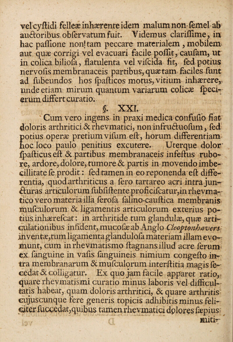 vel cyfiidi felleae inhaerente idem malum non fernel ab- au&oribus, obfervatuin fuit. Videmus clariffime, in hac paffione non! tam peccare materialem, mobilem aut quae corrigi vel evacuari facile poffit, caufam, ut in colica, biliola, flatulenta velvifcida fit, fed potius nervofis membranaceis partibus, quae tam. faciles funt ad fubeundos hos fpafticos motus, vitium inhaerere, unde etiam mirum quantum variarum colicas fpeci- srum differt curatior §: xxi. ' Cum vero ingens in praxi medica confufio fiat doloris arthritici & rhevmatici, non infruftuoium, fed potius operae pretium vifiim eft, horum differentiam hoc loco paulo penitius excutere. Uterque dolor' fpafticus eft & partibus membranaceis infeftus rubo¬ re, ardore>,dolor.e, tumore & partis in movendo imbe¬ cillitate le prodit: fed tamen in eo reponenda eft diffe¬ rentia, quod arthriticus a fero tartareo acri intra jun¬ cturas articulorum fiibftftente proficifcatur,in rhevma— tico vero materia illa ferola falino-cauftica membranis mufculorum: & ligamentis articulorum exterius po¬ tius inhaerefcat: in arthritide tum glandula, quas arti¬ culationibus infident, mucofas ab Anglo Clcoptonhawrs inventa?,mm ligamenta glandulofa materiam illam evo¬ munt, cum inrhevmatismo ftagnansillud acre, ferum’ ex fanguine in vafis fanguineis nimium congefto in¬ tra membranarum 8c mufculorum interftitia magis fe- cedat &. colligatur. Ex quo jam facile apparet ratio, quare rhevmatismi curatio minus laboris vel difficul¬ tatis habeat, quam doloris arthritici, & quare arthritis^ cujuscunque fere generis topicis adhibitis minus feli¬ citer fuccedat,quibus tamen rhevmatici dplores fiepius- miti-'