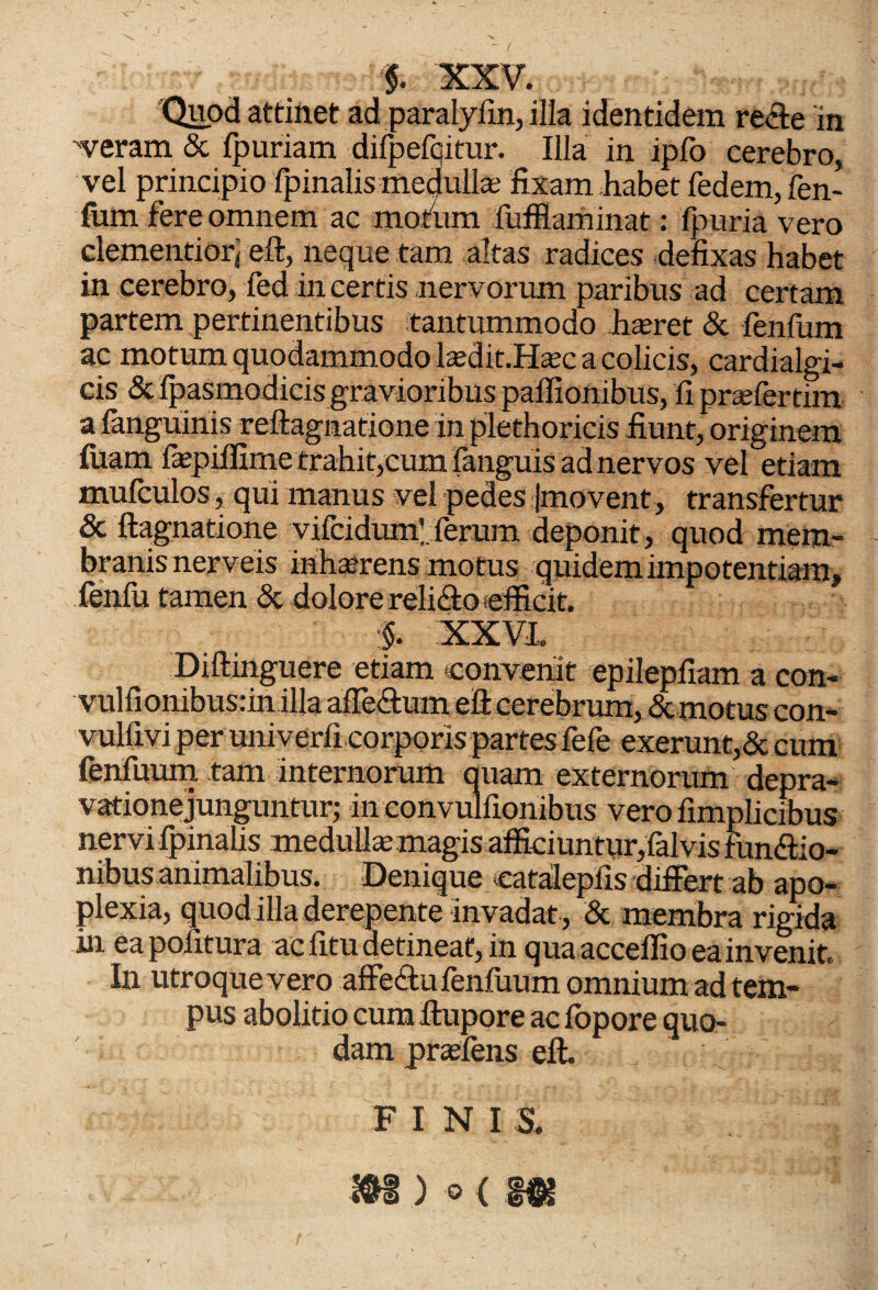 $. XXV. Quod attinet ad paralyfin, illa identidem rede 'in veram & fpuriam difpefqitur. Illa in ipfo cerebro, vel principio fpinalis medulla; fixam habet fedem, fen- fum fere omnem ac motum fufflaminat: fpuria vero dementior, eft, neque tam altas radices defixas habet in cerebro, fed incertis nervorum paribus ad certam partem pertinentibus tantummodo hseret & fenfum ac motum quodammodo tedit.Ha;c a colicis, cardialgi- cis & fpasmodicis gravioribus paffionibus, fiprsefertim a fanguiriis reftagnatione in plethoricis fiunt, originem luam fepiffime trahit,cum fanguis ad nervos vel etiam mufculos, qui manus vel pedes (movent, transfertur & ftagnatione vifcidumV ferum deponit, quod mem¬ branis nerveis inhaerens motus quidem impotentiam, fenfu tamen & dolore relido efficit. ■§. XXVI,. Diftinguere etiam convenit epilepfiam a con- vulfionibusrin illa afTedum eft cerebrum, & motus con- vulfivi per univerfi corporis partes fefe exerunt,& cum fenfuum tam internorum auam externorum depra¬ vatione junguntur; in convulfionibus vero fimplicibus nervi fpinalis medulla; magis afficiuntur, falvis fundio- nibus animalibus. Denique eatalepiis differt ab apo¬ plexia, quodilla derepente invadat , & membra rigida in ea pofitura ac fitu detineat, in qua acceffio ea invenit. In utroque vero affedufenfiium omnium ad tem¬ pus abolitio cum ftupore ac iopore quo¬ dam prsefens eft. FINIS.