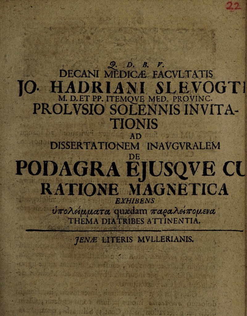 V J1 '~V, *>. d. a. r. DECANI MEDICA FACVLTATIS J0 HADRIANI SLEV0GT1 M. D.ETPP. ITEMQVE MED, PROVINC- PROLVSIO SOLENNIS INVITA¬ TIONIS AD DISSERTATIONEM INAVGVRALEM PODAGRA EJUSQVE ClJ RATIONE MAGNETICA EXHIBENS | vToXeifi/xotra, quaedam wagatAe*TOf/,eva THEMA DIATRIBES ATTINENTIA. :4 —'j - JENjE literis mvllerianis.