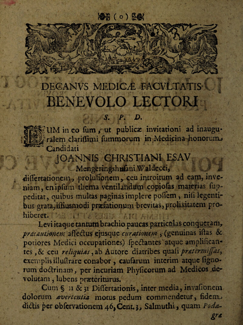 j. n-3 m(°) m * \t ' DEGANVS MEDIOE T ACVI TATIS BENEVOLO LECTORI S. P. D. / _/ f 11M in eo fum , ut publicae invitationi ad inaugu- h ralem clariffirpi fummorum in Medicina honoruiiu Candidati . - JQANNIS CHRISTIANI: ESAV|^v^|  :^v C Mengferingshtrfani.Waldecci, J diflertationem , prolutioncm, ceu introitum ad eam, inve¬ niam, en ipfurn thema ventilandum copiofas materias fup- peditat, quibus multas paginas implere poffem , nili legenti¬ bus grata^iftiusmodi praefationum brevitas,prolixitatem pro¬ hiberet. | ‘ r Levi itaque tantum brachio paucas particolasconqueram, pr&cautjonem affedus ejusque curationem , (genuinas iftas & potiores Medici occupationes) fpedantes atque amplmcan- tes ,& ceu reliquias ,ab Autore diatribes quafi pr&iernufiasy exemplis illuftrare conabor, caufarum interim atque figno- rum dodrinam, per incuriam Phyficoram ad Medicos .de¬ volutam , lubens praeteriturus. Cum § ii & 31 Diflfertationis, inter media, invafionetn dolorum avertentia motus pedum commendetur, fiderru didis per obfervationem 46,Ccnt.3, Salmuthi, quam Poda- . , ■ ' ^ ' gra