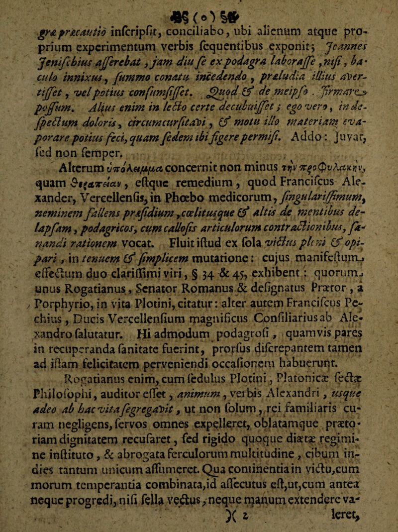 *5(<0S# . graprzcautid inlcripfit, conciliabo , ubi alienum atque pro¬ prium experimentum verbis fequentibus exponit 3 Jcannes Jenifcbius afferebat ,jam diu fe ex podagra laboraffe , mfi, ba • culo innixusy fummo conatu incedendo , praludia illius aVer~ tiffet y itelpotius confumfiffet. fihiod & de meipfio . firmaram poffimt. Alius enim in IcBo certe decimuffet; ego vero, in. de- fpe&um doloris, circum cur fit abi , illo materiam eva¬ porare potius feci, quam fedem ibi figere permifi. Addo: Juvat, fed non femper. Alterum concernit non minus riji/^o(pv?ut^v, quam y eftque remedium , quod Francifcus Ale¬ xander, Vereellenfifjin Phoebo medicorum, fingulariffimumy neminem fallens pr&fidium, coe lit usque (f altis de mentibus de- lapfam, podagricos, cum callofis articulorum contractionibus, fa¬ nandi rationem vocat. Fluit iftud ex fola %n&tts pleni & opi¬ pari , in tenuem Cf fimplicem mutatione: cujus manifeftum_» effectum duo darinSmi viri, § 34 &45, exhibent: quorum., unus Rogatianus, Senator Romanus & defignatus Prator, a / Porphyrio, in vita Plotini, citatur: alter autem Francifcus Pe- chius, Ducis Vercellenfium magnificus Confiliariusab Ale¬ xandro falutatur. Hi admodum podagrofi , quamvis pares in recuperanda fanitate fuerint, prorfus diferepantem tamen ad iftam felicitatem perveniendi occafionem habuerunt. Rogatianusenim,cumfedulus Plotini, Platonicae feclae Philo fophi, auditor effet, animum, verbis Alexandri, usque adeo ab bacvitafegrcga^it, ut non folum, rei familiaris cu¬ ram negligens,fervos omnes expelleret, oblatamque praeto¬ riam dignitatem recufaret, fed rigido quoque diaetae regimi¬ ne inftituto, & abrogata ferculorum multitudine, cibum in,- dies tantum unicum affumeret. Qua continentia in vidu,cum morum temperantia combinata,id aflecutus edacum antea neque progredi, nifi fella vedus,neque manum extendere va- )( 1 leret,