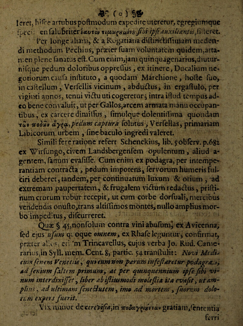 leret, hifce artubus poftmodum expedite uteretur, egregiumque tpecu en faluf>riter£sM/Tw %\p*ugiiuhi$jihiipfiauxitiantbsp,fleret. Per longe aliam, & a Rogatiana diilinclifTmtam meden¬ di methodum Pechius, praeter fuam voluntatem quidem,arta- n.en plene fanatus eft. Gum enim>jam quinquagenarius, diutur¬ ni fqu e pedum doloribusoppre(Tus, ex itinere,Ducalium ne¬ gotiorum caufa inftituto, a quodam Marehiene, hofte fuo^ in caRelium , Verfellis vicinum , abdu&us, in ergafiulo, per vigimi annos, tenui vidu uti cogeretur, intra iftud tempusad- co bene convaluit, ut per Gallos^rcem armata manu occupan¬ tibus, ex carceredimiifus , fimulque dolentitfima quondam tuv tfoSv» ay^ pedum captura folutus, Verfelias, primariam Libkorum urbem , fine baculo ingredi valeret. Simili fere ratione refert Schenckius, lib. yobferv. p.6gz cx Wirfungo,civem Landsbergenfem opulentum, aliud a- gentem, fanum evafifle. Cum enim ex podagra, per intempe¬ rantiam contrada , pedum impotens* fervorum humeris ful¬ ciri deberet , tandem, per continuatum luxum & otium , ad extremam paupertatem^ & frugalem vidum redactus, prifti- numcrurum robur recepit, ut cum corbe dorfuali,mercibus vendendis onufto^rans altiflimos mbntes> nullo amplius mor¬ bo impeditus, difcurrereL Quas § 45,npnfolum contra vini abufum> ex Avicenna, fcd ejus u(um quoque omnem% ex Rhafe leguntur, confirmat, preeter alios, eti 'm Trincavellus, cujus verba Jo. Rud. Came* rariuSjinSyll.niem.Cent. 8, partic. ^tranfiuht: Novi Medi- cum finem Vcnetiis, qui eum vm parum infejlaretur podagra^, Ad jenmm faltem primumr ac per quinquennium ipfie ftbi vi¬ num inter dixi (fet y liber kb iJUtcsmodi molefiia ita evafit, ut am¬ pliat , ad ultimam JcneButem, imo ad mortem , piorum dolo- mm expers fuerit. Vix ruuior dccerevifiajri7roSay^8VTwy gratiam^ememia ferri
