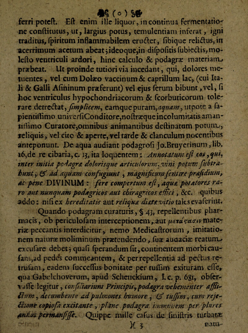 % *§Co)S# ferri poteft. Eft enim ilie liquor, in continua fermentatio^ ne conftitutus, ut, largius potus, temulentiam inferat, igni traditus, fpiritum inflammabilem erudet, fibique reiidtus, in acerrimum acetum abeat jideoque,in difpofitis fubie<3:is,mo- lefto ventriculi ardori, hinc calculo & podagrae rnaterianru praebeat. Ut proinde tutiori via incedant, qui, dolores me¬ tuentes, vel cum Dolabo vaccinum & caprilium lac, (cui Ita¬ li & Galli Afininum praeferunt) vel ejus ferum bibunt ,vel, fi hoc ventriculus hypochondriacorum & fcorbuticorum tole¬ rare detve&atyjimp licem, eamquepuram,aquam, utpote a fa- pientiflimo uni verfiConditore,noftra*que incolumitatis aman- tiflimo Cura tore,omnibus animantibus deftinatum potunx^, reliquis, vel cito & aperte, vel tarde & clanculum nocentibus anteponunt. De aqua audiant podagrofi Jo.Bruycrinum ,lib. i6,de re cibaria,c. ita loquentem: Annotatumeji cos,qui, inter initia peragra doloris que articulorum\%nni potum fnbtr a- bunt ,1^ ad aquam confugiunt, magnificumfeni ire prafidium, ac pene DIVINUM : fere compertum efl, aqua potatores ra¬ ro aut nunquam podagricos aut chiragricos effici , &c. quibus -addo: nificx hereditatis aut reliqua dista vitio tafes evaferiiK* Quando podagram curaturis, § 43, repellentibus phar¬ macis, ob periculofam interceptionem, aut pttisairwmate¬ rias peccantis interdicitur, nemo Medicaftrorum , imitatio¬ nem naturae moliminum praetendendo , fuae auaacise reaturru excufare debet j quali fperandumfit,continentem morbicau- fam,ad pedes co mmeantem , & per repellentia ad pectus re- trufam, eadem fucceffu^bonitate pertuffim exituram efie, qua Gabekhoverum, apud Schenckium , I. c. p. 6gr, obfer- vafle legitur, coit (diarium Principis ypodagra vehementer affli~ fiamdecumbente ad pulmones humore, (ff tuffim r cum reje- fiuant copiofa excitante , plane podagra immnnem per plures antos permanfffe. Quippe mille cafus de finifiris turbatae