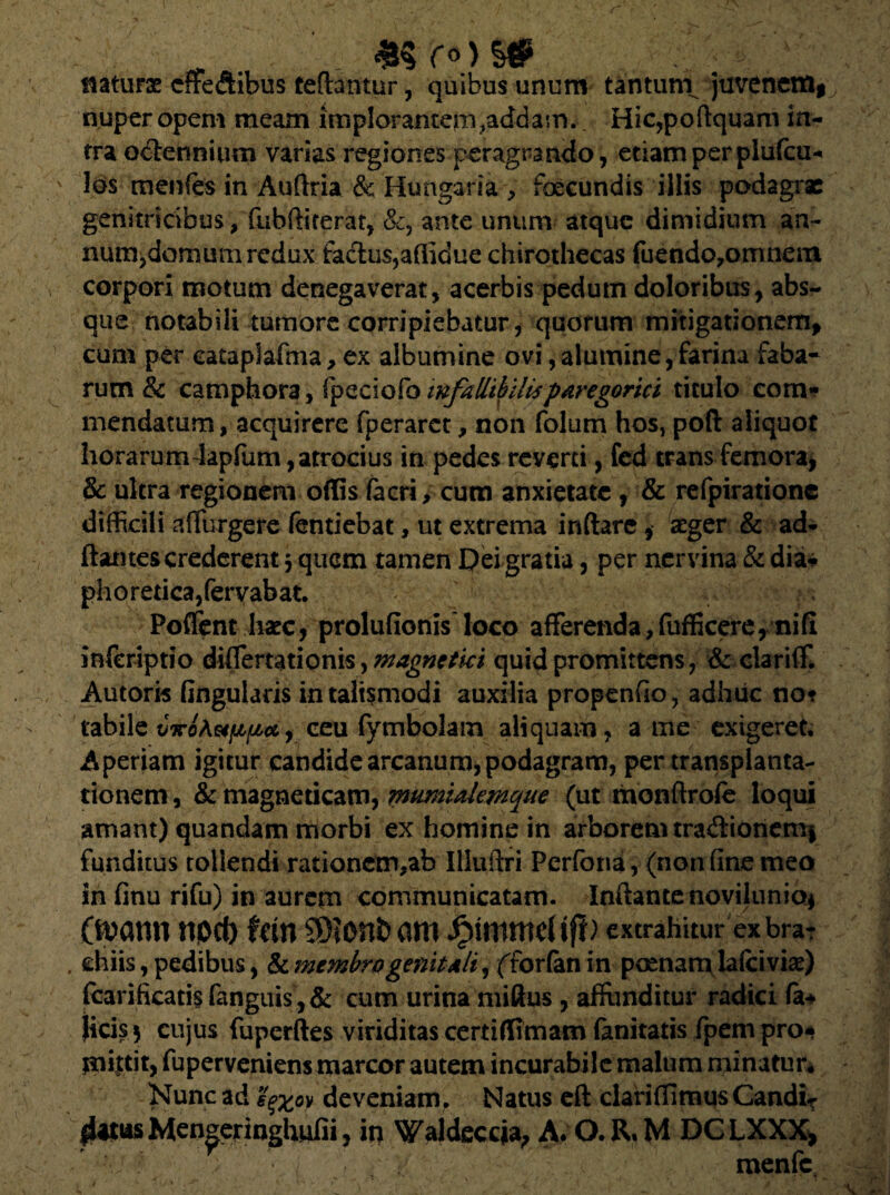 . ro)S# - ' naturse cffe&ibus teftantur, quibus unum tantunv juveneffli nuper opem meam implorantern,addam. Hic,poftquam in¬ tra octennium varias regiones peragrando, edam per plufcii* los menfes in Auftria & Hungaria , foecundis illis podagrae genitricibus, fubftiterat, &, ante unum atque dimidium an- num^domum redux factus,aflidue chirothecas fuendo^ormieiti corpori motum denegaverat, acerbis pedum doloribus, abs¬ que notabili tumore corripiebatur, quorum mitigationem* cum per eataplafma, ex albumine ovi,alumine,farina faba¬ rum & camphora, fpeciofo infallibilisparegorici titulo com¬ mendatum, acquirere fperarct, non folum hos, poft aliquot horarumJapfum, atrocius in pedes reverti, fed trans femora, & ukra regionem offis fecri, cum anxietate , & refpiratione difficili adurgere fentiebat, ut extrema inflare, aeger & ad¬ itantes crederent $ quem tamen Dei gratia, per nervina & dia* ph o r etica, fer vab at. Poffent liate, prolufionis loco afferenda,fufficereynifi inferiptio differtationis, magnctki quid promittens, & clariff. Autoris lingularis in taltsmodi auxilia propenfio, adhuc no? tabile vicotefip*, ceu fymbolam aliquam, a me exigeret. Aperiam igitur candide arcanum, podagram, per transplanta¬ tionem , & magneticam, mmualemque (ut monflrofe loqui amant) quandam morbi ex homine in arborem tradionem§ funditus tollendi rationem,ab Illuftri Perfona, (non fine meo in finu rifu) in aurem communicatam. Inflante novilunio* CtDarm npd) fan SD?onb am extrahitur ex braT . chiis, pedibus, & membro genit aIi\ fforfan in pomam lalciviae) jfcarifkati.$ (anguis ,& cum urina miftus, afftmditur radici fa* jicis$ cujus fuperftes viriditas certiffimam (anitatis fpem pro* mittit, fuperveniens marcor autem incurabile malum minatur* Nunc ad sqx°y deveniam. Natus eft clariffimus Candi¬ datus Men^eringhufii, in Waldeccja, A. O.R.M DCLXXX*
