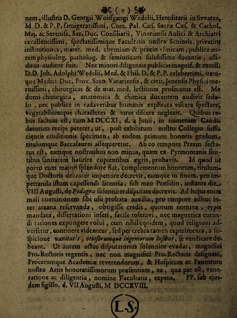 Maj. acSerenifs. Sax, Duc, Confiliarii, Vinarienfis Aulici & Archiatri excelicntiffimi, fpe&atiflirnique Facultatis noftra Senioris, privarim inftitutiones , mater. med. chymiam & praxin clinicam, publice au* tem phyfiolog. patholog. &: femioticam Ibhdiifime docentis , alfi* duus auditor fuit. Nec minori diligenda publicas magnif. de excell. D.D. Joh. Adolphi Wedelii, Med, &Phil. D.&P.P. celeberrimi, item- que Medici Duc. Prov. Saxo-Vinarienfis, & civit. Jenenfis Phyllei me* ritiffimi, chirurgicas dc de tnat, med. legiones prolecutus eft. Me domi, chirurgica, anatomica & chimica docentem audivit fedu- lo , nec publice in cadaveribus humanis explicata vilcera fpe<ftare> vegetabiliumque characteres dc vires difeere neglexit. Quibus re¬ bus factum eft , Cum M DCCXr, d, 4 Junii, in numerum Candu datorum recipi peteret, ut, poft exhibitum noftro Collegio fuffia cientis eruditionis fpecimen, ab eodem primum honoris gradum^ titulumque Baccalaurci afiequeretur. Ab eo tempore Praxin Peda¬ tus eft, camque noftratibus non minus,quam ex Pyrmontanis fon¬ tibus (anitatem haurire cupientibus aegris, probavit. Id quod ut porro cum majori fplendorc fiat , complementum honorum, titulum- que Doctoris decenter impetrare decrevit, cumque in finem, proim- petranda iftum capelfendi licentia, lub meo Prafidio, inftante die_> VIII Augufti, de Podagra folenniter diiputare decrevit. Ad hujus enim mali coercitionem fibi ufu probata auxilia, pro tempore adhuc in¬ ter arcana refervanda, obtigifle credit, quorum nomina , typis mandata, diflertationi inferi, facile toleravi, nec magnetica curan¬ di rationes expungere volui, cum nihileqnidem, quod religioni nd- verfetur, continere videantur, fed per crebra tamen experimenta, a fu- fpicione vanitates , otioforumque ingeniorum lufibus, levendicare de¬ beant. Ut autem acftus difputatorius folennior evadar, magnifici Pro-Redoris regentis, nec non magnifici Pro^Redoris defignati. Procerumque Academiae reverendorum, & Hofpitum ac Fautorum noftrae Artis honoratilfimorum praefcntiam , ca , qua par eft, vene¬ ratione ac diligentia , nomine Facultatis, expeto* PP. fub ejus¬ dem figillo, d. VII Augufti, M DCCXVHI.