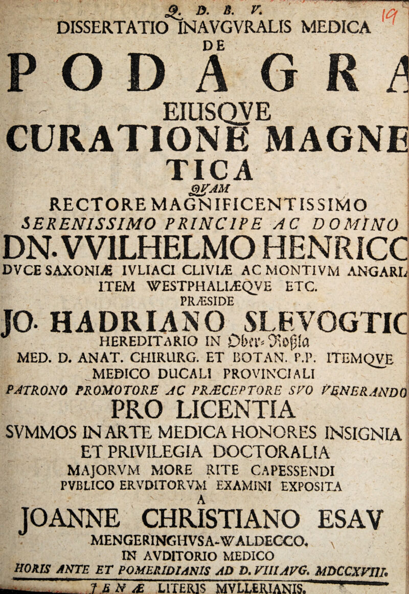 S.T D. B. V. DISSERTATIO INAVGVRALIS MEDICA DE EIUSQVE \ CURATIONE MAGNE TICA gigAM RECTORE MAGNIFICENTISSIMO SERENISSIMO PRINCIPE AC DOMINO DN.VV1LHELMO HENRICC DVCE SAXONLfi IVLIACI CLIVIAE AC MONT1VM ANGARL ITEM WESTPHALLEQVE ETC. FRyESIDE JO HADRIANO SLEVQGTIC HEREDITARIO IN O^ogla MED. D. ANAT. CHIRURG. ET BOTAN. P.P. ITEMQVE MEDICO DUCALI PROVINCIALI PATRONO PROMOTORE AC PRAECEPTORE SVO PEN ER AN DO PRO LICENTIA SVMMOS IN ARTE MEDICA HONORES INSIGNIA ET PRIVILEGIA DOCTORALIA MAJORVM MORE RITE CAPESSENDI PVBLICO ERVDITORVM EXAMINI EXPOSITA > • A JOANNE CHRISTIANO ESAV MENGERINGHVSA-WALDECCO* N IN AVD1TORIO MEDICO HORIS ANTE ET POMERIDIANIS AD D. VUIAPG. MDCCXVI1I 1ENAE LITERIS MVLLERIANIS.
