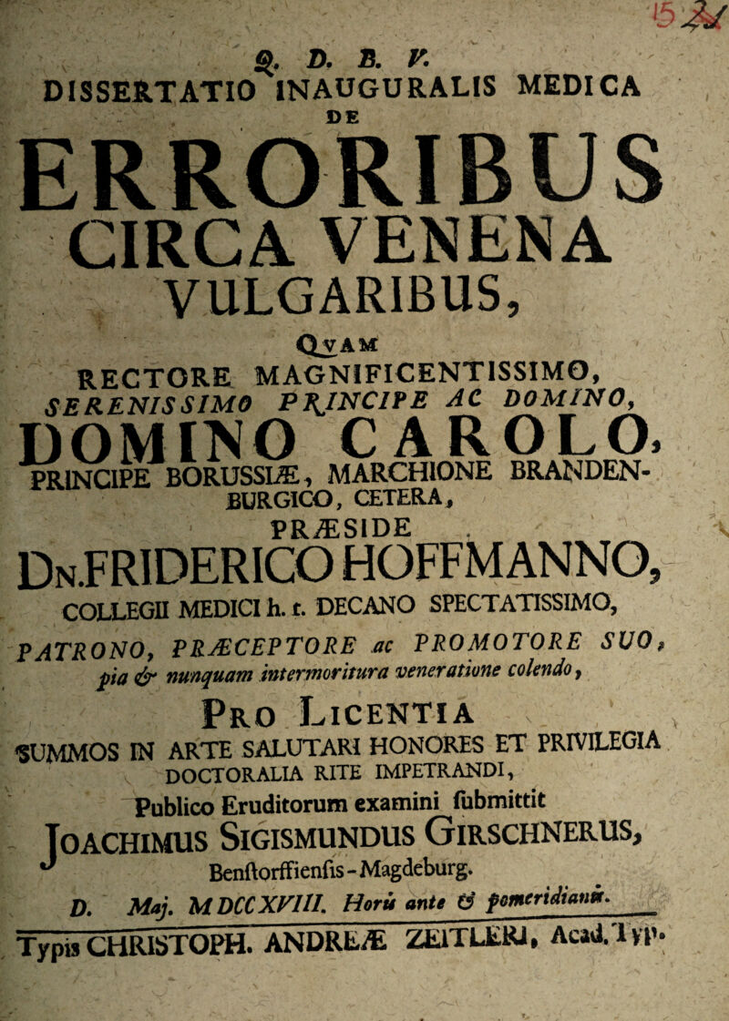 D. E. V. DISSERTATIO INAUGURALIS MEDICA CIRCA VENENA VULGARIBUS, VAM RECTORE MAGNIFICENTISSIMO, SERENISSIMO PRINCIPE AC DOMINO, DOMINO CAROLO. PRINCIPE BORUSSLE, MARCHIONE BRANDEN- burgico, cetera, PRAESIDE COLLEGII MEDICI h. t. DECANO SPECTATISSIMO, PATRONO, PRAECEPTORE ac PRO MOTORE SUO, pia & nunquam intermoritura veneratione colendo, Pro Licentia «SUMMOS IN ARTE SALUTARI HONORES ET PRIVILEGIA DOCTORALIA RITE IMPETRANDI, Publico Eruditorum examini fubmittit Toachimus Sigismundus Girschnerus, J Benftorffienfis-Magdeburg. D. Maj. M DCCXVUI. Hortt ante d fmeridiani. Typis CHRISTOPH. ANDREAi ZEiTLERJ, Acad. l yp