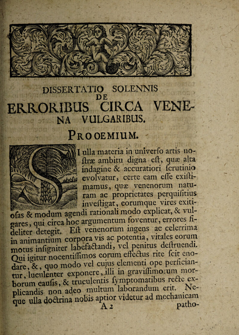 DISSERTATIO SQLENNIS DE ERRORIBUS CIRCA VENE¬ NA VULGARIBUS. Prooemium. - ulla materia in unlverfo artis no- ftrse ambitu digna eft, qua alta indagine & accuratiori fcrutinio evolvatur, certe eam elTe exifti- mamus, quae venenorum natu¬ ram ac proprietates perquifitius inveftigat, eorumque vires exiti- ofas & modum agendi rationali modo explicat, & vul- «rares, qui circa hoc argumentum foventur, errores fi¬ deliter detegit. Eft venenorum ingens ac celerrima in animantium corpora vis ac potentia, vitales eoi um motus infigniter labefadandi, vel penitus deftruendi. Oui ieitur nocentiflimos eorum efledus rite icit eno- % quo modo vel cujus elementi ope perhcian- « ! tollnter exponere, illi in graviffimomm mor- borum caufis, & truculentis fymptomatibus refte ex- olicandis non adeo multum laborandum erit. JNe- que ulla dodrina nobis aptior videtur ad mechanicam